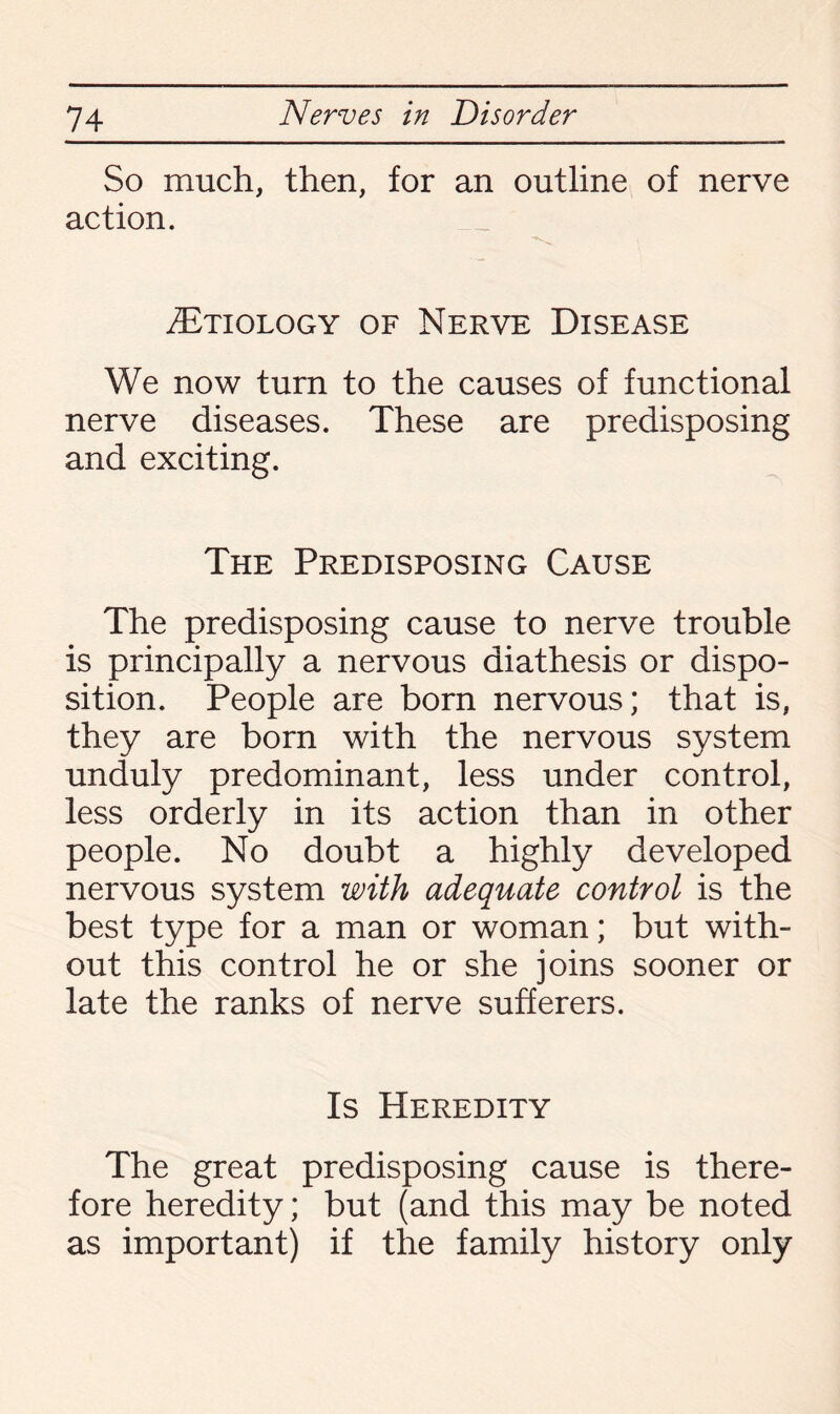 So much, then, for an outline of nerve action. /Etiology of Nerve Disease We now turn to the causes of functional nerve diseases. These are predisposing and exciting. The Predisposing Cause The predisposing cause to nerve trouble is principally a nervous diathesis or dispo¬ sition. People are born nervous; that is, they are born with the nervous system unduly predominant, less under control, less orderly in its action than in other people. No doubt a highly developed nervous system with adequate control is the best type for a man or woman; but with¬ out this control he or she joins sooner or late the ranks of nerve sufferers. Is Heredity The great predisposing cause is there¬ fore heredity; but (and this may be noted as important) if the family history only