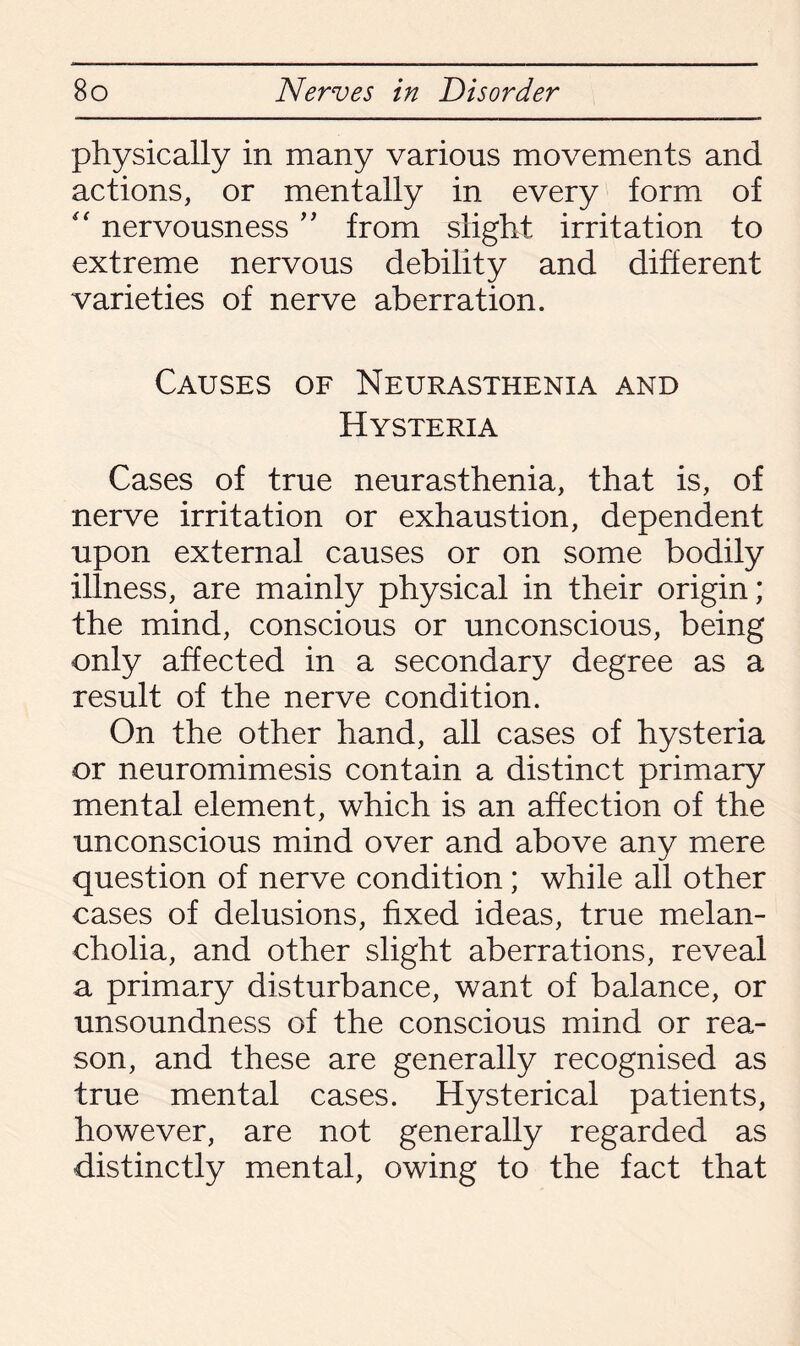 physically in many various movements and actions, or mentally in every form of “ nervousness ” from slight irritation to extreme nervous debility and different varieties of nerve aberration. Causes of Neurasthenia and Hysteria Cases of true neurasthenia, that is, of nerve irritation or exhaustion, dependent upon external causes or on some bodily illness, are mainly physical in their origin; the mind, conscious or unconscious, being only affected in a secondary degree as a result of the nerve condition. On the other hand, all cases of hysteria or neuromimesis contain a distinct primary mental element, which is an affection of the unconscious mind over and above any mere question of nerve condition ; while all other cases of delusions, fixed ideas, true melan¬ cholia, and other slight aberrations, reveal a primary disturbance, want of balance, or unsoundness of the conscious mind or rea¬ son, and these are generally recognised as true mental cases. Hysterical patients, however, are not generally regarded as distinctly mental, owing to the fact that