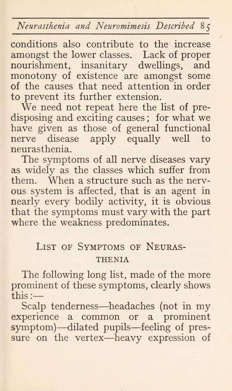 conditions also contribute to the increase amongst the lower classes. Lack of proper nourishment, insanitary dwellings, and monotony of existence are amongst some of the causes that need attention in order to prevent its further extension. We need not repeat here the list of pre¬ disposing and exciting causes; for what we have given as those of general functional nerve disease apply equally well to neurasthenia. The symptoms of all nerve diseases vary as widely as the classes which suffer from them. When a structure such as the nerv¬ ous system is affected, that is an agent in nearly every bodily activity, it is obvious that the symptoms must vary with the part where the weakness predominates. List of Symptoms of Neuras¬ thenia The following long list, made of the more prominent of these symptoms, clearly shows this:— Scalp tenderness—headaches (not in my experience a common or a prominent symptom)—dilated pupils—feeling of pres¬ sure on the vertex—heavy expression of