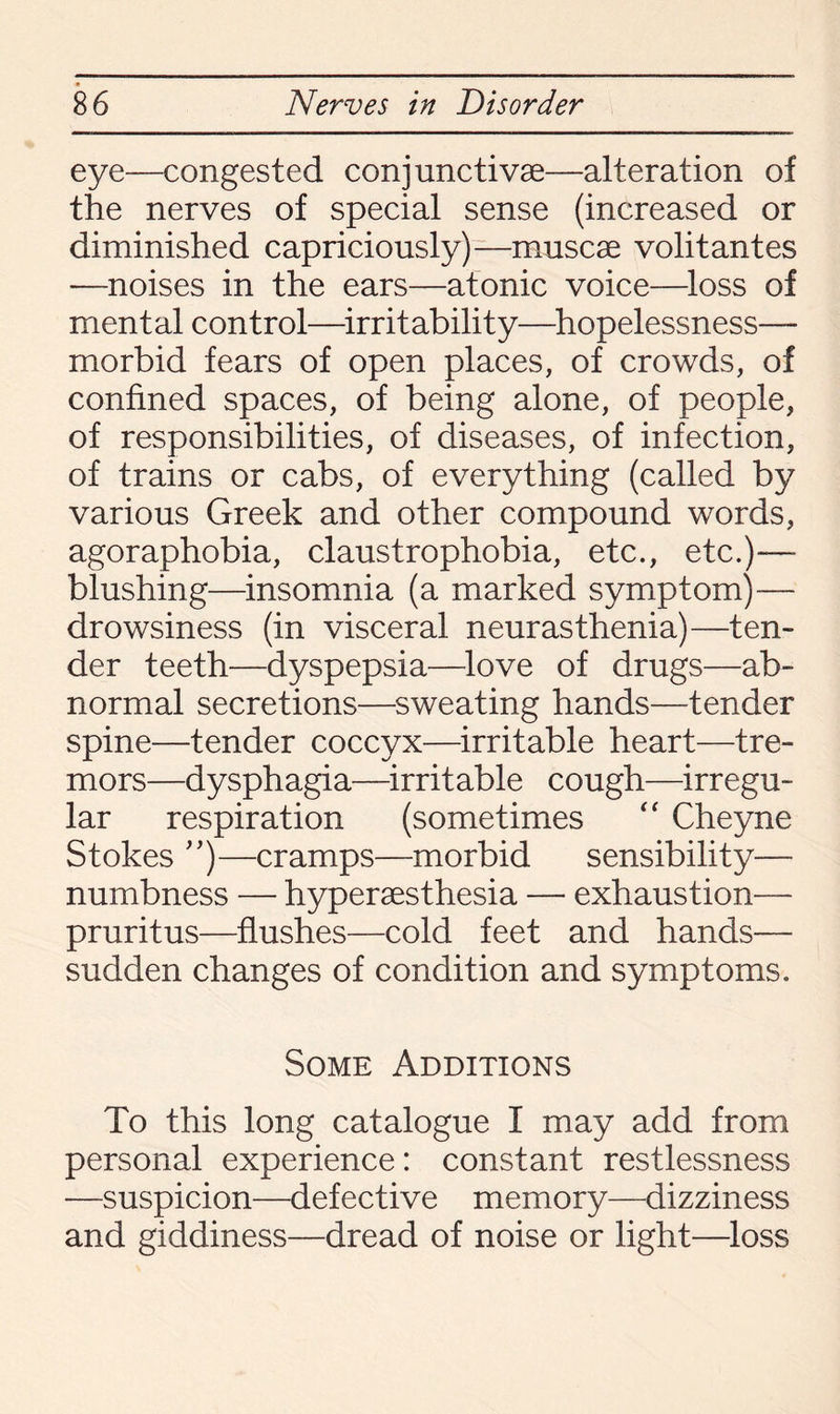 eye—congested conjunctive—alteration of the nerves of special sense (increased or diminished capriciously)—musce volitantes —noises in the ears—atonic voice—loss of mental control—irritability—hopelessness- morbid fears of open places, of crowds, of confined spaces, of being alone, of people, of responsibilities, of diseases, of infection, of trains or cabs, of everything (called by various Greek and other compound words, agoraphobia, claustrophobia, etc., etc.)—- blushing—insomnia (a marked symptom)— drowsiness (in visceral neurasthenia)—ten¬ der teeth—dyspepsia—love of drugs—ab¬ normal secretions—sweating hands—tender spine—tender coccyx—irritable heart—tre¬ mors—dysphagia—irritable cough—irregu¬ lar respiration (sometimes “ Cheyne Stokes ”)—cramps—morbid sensibility— numbness — hyperesthesia — exhaustion— pruritus—flushes—cold feet and hands— sudden changes of condition and symptoms. Some Additions To this long catalogue I may add from personal experience: constant restlessness —suspicion—defective memory—dizziness and giddiness—dread of noise or light—loss