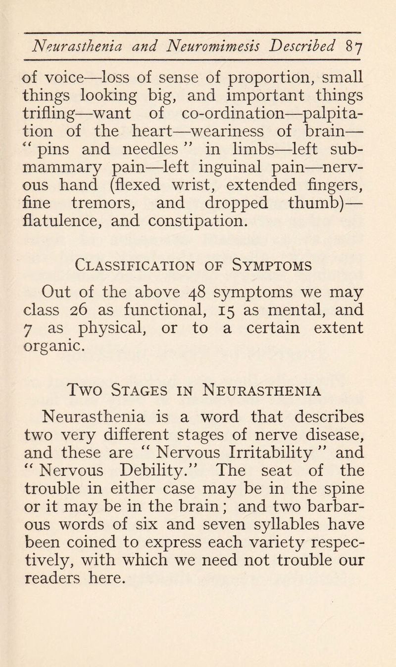 of voice—loss of sense of proportion, small things looking big, and important things trifling—want of co-ordination—palpita¬ tion of the heart—weariness of brain— pins and needles ” in limbs—left sub¬ mammary pain—left inguinal pain—nerv¬ ous hand (flexed wrist, extended fingers, fine tremors, and dropped thumb)— flatulence, and, constipation. Classification of Symptoms Out of the above 48 symptoms we may class 26 as functional, 15 as mental, and 7 as physical, or to a certain extent organic. Two Stages in Neurasthenia Neurasthenia is a word that describes two very different stages of nerve disease, and these are “ Nervous Irritability ” and “ Nervous Debility.” The seat of the trouble in either case may be in the spine or it may be in the brain; and two barbar¬ ous words of six and seven syllables have been coined to express each variety respec¬ tively, with which we need not trouble our readers here.
