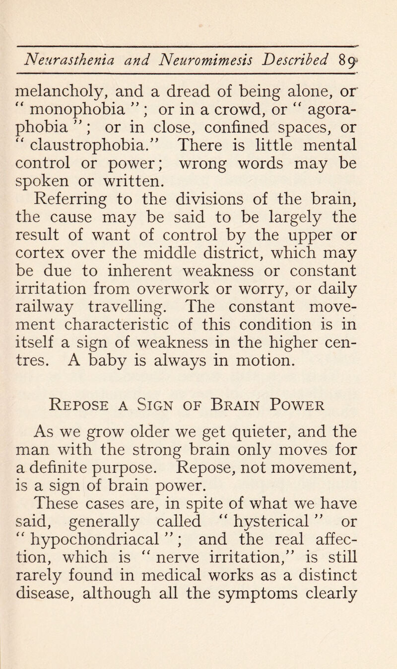 melancholy, and a dread of being alone, or “ monophobia ” ; or in a crowd, or “ agora¬ phobia ”; or in close, confined spaces, or “ claustrophobia/' There is little mental control or power; wrong words may be spoken or written. Referring to the divisions of the brain, the cause may be said to be largely the result of want of control by the upper or cortex over the middle district, which may be due to inherent weakness or constant irritation from overwork or worry, or daily railway travelling. The constant move¬ ment characteristic of this condition is in itself a sign of weakness in the higher cen¬ tres. A baby is always in motion. Repose a Sign of Brain Power As we grow older we get quieter, and the man with the strong brain only moves for a definite purpose. Repose, not movement, is a sign of brain power. These cases are, in spite of what we have said, generally called “ hysterical ” or “ hypochondriacal ”; and the real affec¬ tion, which is “ nerve irritation/' is still rarely found in medical works as a distinct disease, although all the symptoms clearly