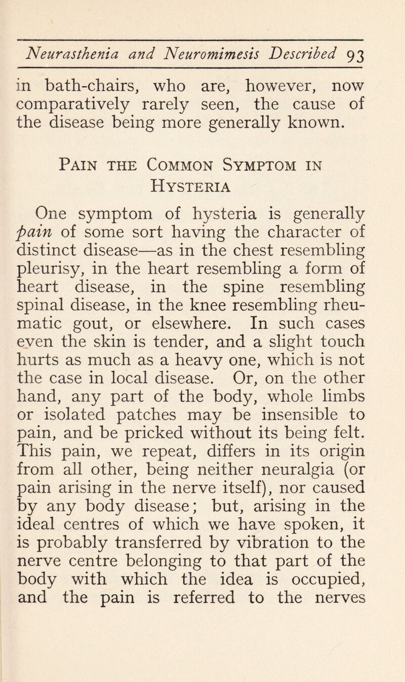 in bath-chairs, who are, however, now comparatively rarely seen, the cause of the disease being more generally known. Pain the Common Symptom in Hysteria One symptom of hysteria is generally pain of some sort having the character of distinct disease—as in the chest resembling pleurisy, in the heart resembling a form of heart disease, in the spine resembling spinal disease, in the knee resembling rheu¬ matic gout, or elsewhere. In such cases even the skin is tender, and a slight touch hurts as much as a heavy one, which is not the case in local disease. Or, on the other hand, any part of the body, whole limbs or isolated patches may be insensible to pain, and be pricked without its being felt. This pain, we repeat, differs in its origin from all other, being neither neuralgia (or pain arising in the nerve itself), nor caused by any body disease; but, arising in the ideal centres of which we have spoken, it is probably transferred by vibration to the nerve centre belonging to that part of the body with which the idea is occupied, and the pain is referred to the nerves