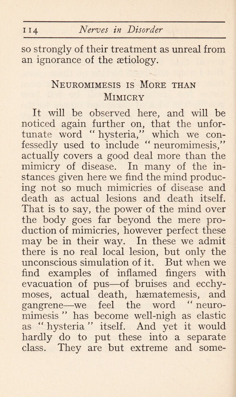 so strongly of their treatment as unreal from an ignorance of the aetiology. Neuromimesis is More than Mimicry It will be observed here, and will be noticed again further on, that the unfor¬ tunate word “ hysteria/' which we con¬ fessedly used to include “ neuromimesis/' actually covers a good deal more than the mimicry of disease. In many of the in¬ stances given here we find the mind produc¬ ing not so much mimicries of disease and death as actual lesions and death itself. That is to say, the power of the mind over the body goes far beyond the mere pro¬ duction of mimicries, however perfect these may be in their way. In these we admit there is no real local lesion, but only the unconscious simulation of it. But when we find examples of inflamed fingers with evacuation of pus—of bruises and ecchy- moses, actual death, haematemesis, and gangrene—we feel the word “ neuro¬ mimesis ” has become well-nigh as elastic as “ hysteria ” itself. And yet it would hardly do to put these into a separate class. They are but extreme and some-