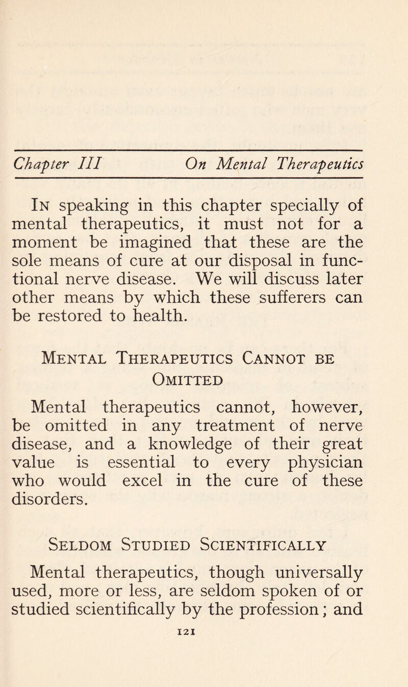 In speaking in this chapter specially of mental therapeutics, it must not for a moment be imagined that these are the sole means of cure at our disposal in func¬ tional nerve disease. We will discuss later other means by which these sufferers can be restored to health. Mental Therapeutics Cannot be Omitted Mental therapeutics cannot, however, be omitted in any treatment of nerve disease, and a knowledge of their great value is essential to every physician who would excel in the cure of these disorders. Seldom Studied Scientifically Mental therapeutics, though universally used, more or less, are seldom spoken of or studied scientifically by the profession; and