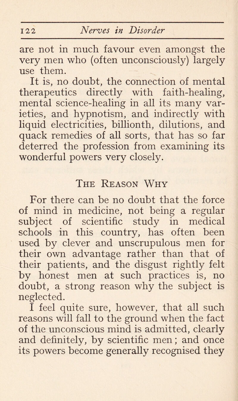 are not in much favour even amongst the very men who (often unconsciously) largely use them. It is, no doubt, the connection of mental therapeutics directly with faith-healing, mental science-healing in all its many var¬ ieties, and hypnotism, and indirectly with liquid electricities, billionth, dilutions, and quack remedies of all sorts, that has so far deterred the profession from examining its wonderful powers very closely. The Reason Why For there can be no doubt that the force of mind in medicine, not being a regular subject of scientific study in medical schools in this country, has often been used by clever and unscrupulous men for their own advantage rather than that of their patients, and the disgust rightly felt by honest men at such practices is, no doubt, a strong reason why the subject is neglected. I feel quite sure, however, that all such reasons will fall to the ground when the fact of the unconscious mind is admitted, clearly and definitely, by scientific men; and once its powers become generally recognised they