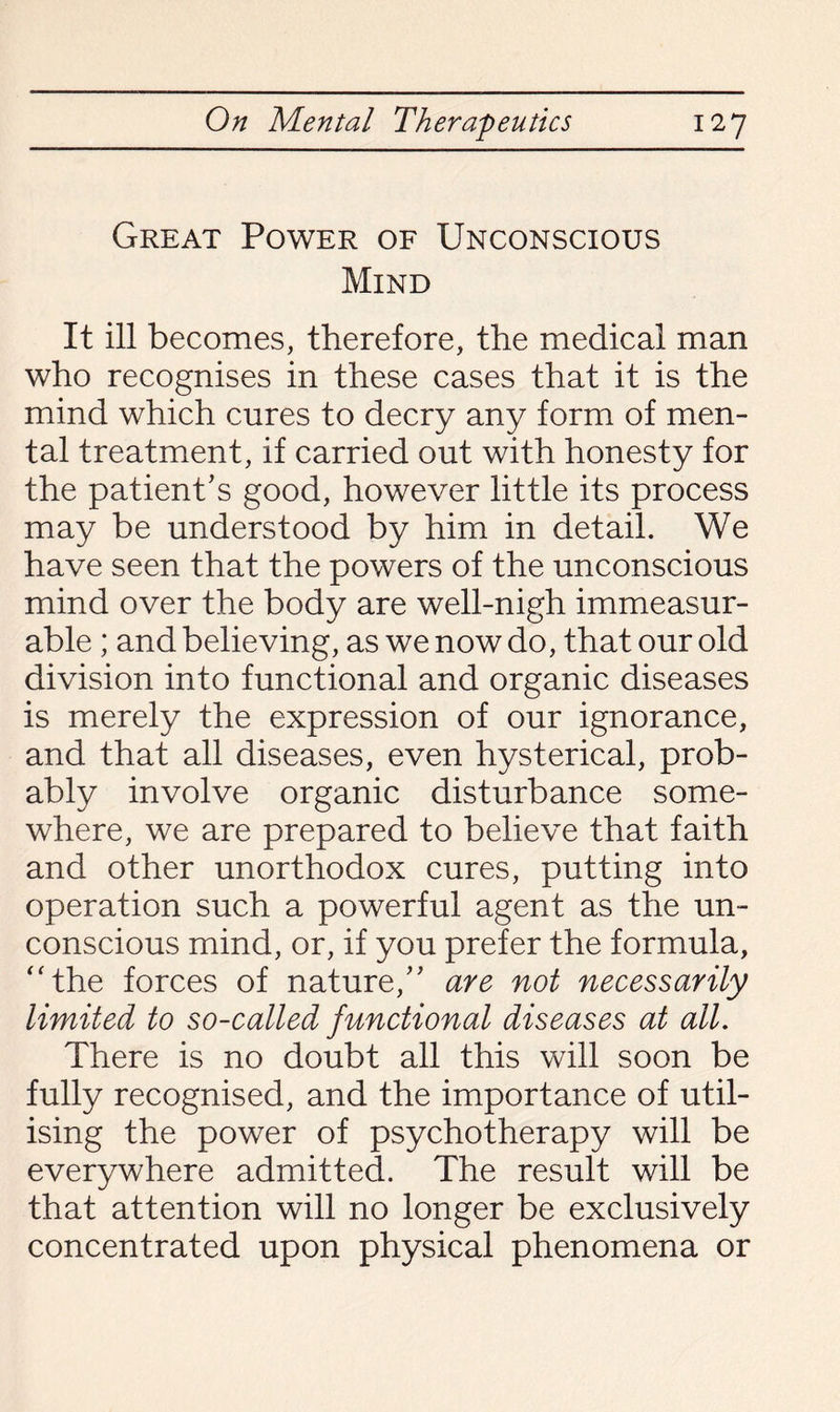 Great Power of Unconscious Mind It ill becomes, therefore, the medical man who recognises in these cases that it is the mind which cures to decry any form of men¬ tal treatment, if carried out with honesty for the patient’s good, however little its process may be understood by him in detail. We have seen that the powers of the unconscious mind over the body are well-nigh immeasur¬ able ; and believing, as we now do, that our old division into functional and organic diseases is merely the expression of our ignorance, and that all diseases, even hysterical, prob¬ ably involve organic disturbance some¬ where, we are prepared to believe that faith and other unorthodox cures, putting into operation such a powerful agent as the un¬ conscious mind, or, if you prefer the formula, “the forces of nature,” are not necessarily limited to so-called functional diseases at all. There is no doubt all this will soon be fully recognised, and the importance of util¬ ising the power of psychotherapy will be everywhere admitted. The result will be that attention will no longer be exclusively concentrated upon physical phenomena or