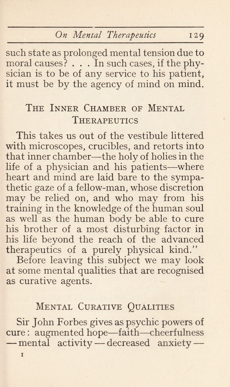 such state as prolonged mental tension due to moral causes? ... In such cases, if the phy¬ sician is to be of any service to his patient, it must be by the agency of mind on mind. The Inner Chamber of Mental Therapeutics This takes us out of the vestibule littered with microscopes, crucibles, and retorts into that inner chamber—the holy of holies in the life of a physician and his patients—where heart and mind are laid bare to the sympa¬ thetic gaze of a fellow-man, whose discretion may be relied on, and who may from his training in the knowledge of the human soul as well as the human body be able to cure his brother of a most disturbing factor in his life beyond the reach of the advanced therapeutics of a purely physical kind/’ Before leaving this subject we may look at some mental qualities that are recognised as curative agents. Mental Curative Qualities Sir John Forbes gives as psychic powers of cure: augmented hope—faith—cheerfulness — mental activity — decreased anxiety —