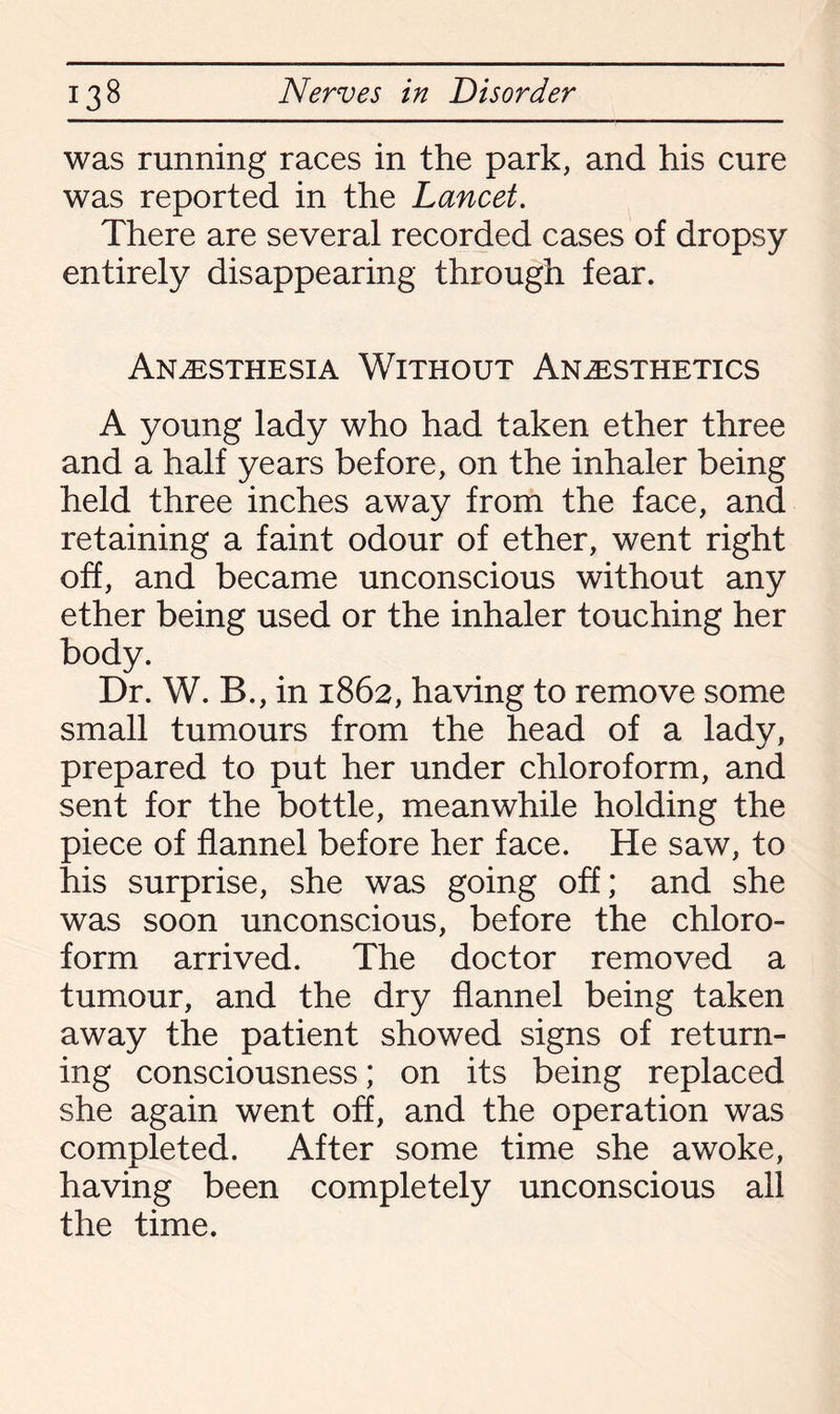 was running races in the park, and his cure was reported in the Lancet. There are several recorded cases of dropsy entirely disappearing through fear. Anesthesia Without Anesthetics A young lady who had taken ether three and a half years before, on the inhaler being held three inches away from the face, and retaining a faint odour of ether, went right off, and became unconscious without any ether being used or the inhaler touching her body. Dr. W. B., in 1862, having to remove some small tumours from the head of a lady, prepared to put her under chloroform, and sent for the bottle, meanwhile holding the piece of flannel before her face. He saw, to his surprise, she was going off; and she was soon unconscious, before the chloro¬ form arrived. The doctor removed a tumour, and the dry flannel being taken away the patient showed signs of return¬ ing consciousness; on its being replaced she again went off, and the operation was completed. After some time she awoke, having been completely unconscious all the time.