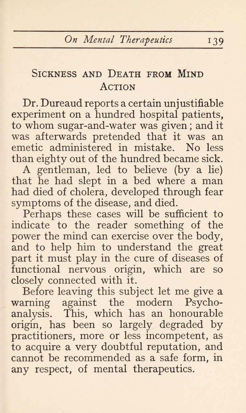 Sickness and Death from Mind Action Dr. Dureaud reports a certain unjustifiable experiment on a hundred hospital patients, to whom sugar-and-water was given; and it was afterwards pretended that it was an emetic administered in mistake. No less than eighty out of the hundred became sick. A gentleman, led to believe (by a lie) that he had slept in a bed where a man had died of cholera, developed through fear symptoms of the disease, and died. Perhaps these cases will be sufficient to indicate to the reader something of the power the mind can exercise over the body, and to help him to understand the great part it must play in the cure of diseases of functional nervous origin, which are so closely connected with it. Before leaving this subject let me give a warning against the modern Psycho¬ analysis. This, which has an honourable origin, has been so largely degraded by practitioners, more or less incompetent, as to acquire a very doubtful reputation, and cannot be recommended as a safe form, in any respect, of mental therapeutics.