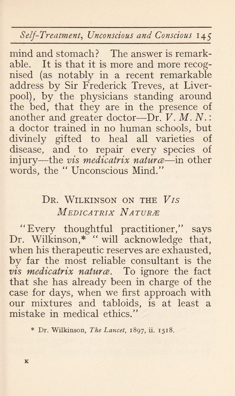 mind and stomach? The answer is remark¬ able. It is that it is more and more recog¬ nised (as notably in a recent remarkable address by Sir Frederick Treves, at Liver¬ pool), by the physicians standing around the bed, that they are in the presence of another and greater doctor—Dr. V. M. N.: a doctor trained in no human schools, but divinely gifted to heal all varieties of disease, and to repair every species of injury—the vis medicatrix naturce—in other words, the  Unconscious Mind/' Dr. Wilkinson on the Vis Medicatrix Nature “Every thoughtful practitioner/’ says Dr. Wilkinson,* “ will acknowledge that, when his therapeutic reserves are exhausted, by far the most reliable consultant is the vis medicatrix naturce. To ignore the fact that she has already been in charge of the case for days, when we first approach with our mixtures and tabloids, is at least a mistake in medical ethics.” * Dr. Wilkinson, The Lancet, 1897, ii. 1518. K