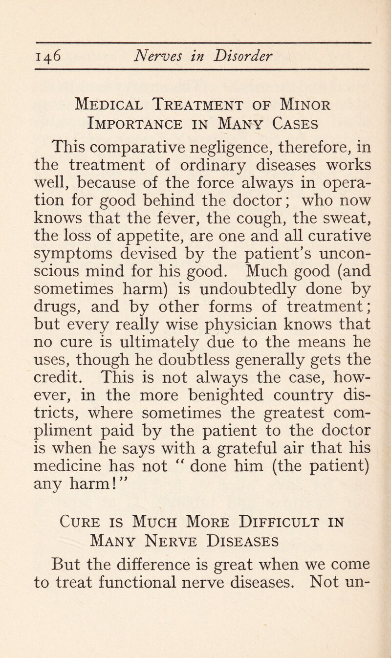 Medical Treatment of Minor Importance in Many Cases This comparative negligence, therefore, in the treatment of ordinary diseases works well, because of the force always in opera¬ tion for good behind the doctor; who now knows that the fever, the cough, the sweat, the loss of appetite, are one and all curative symptoms devised by the patient's uncon¬ scious mind for his good. Much good (and sometimes harm) is undoubtedly done by drugs, and by other forms of treatment; but every really wise physician knows that no cure is ultimately due to the means he uses, though he doubtless generally gets the credit. This is not always the case, how¬ ever, in the more benighted country dis¬ tricts, where sometimes the greatest com¬ pliment paid by the patient to the doctor is when he says with a grateful air that his medicine has not “ done him (the patient) any harm! Cure is Much More Difficult in Many Nerve Diseases But the difference is great when we come to treat functional nerve diseases. Not un-