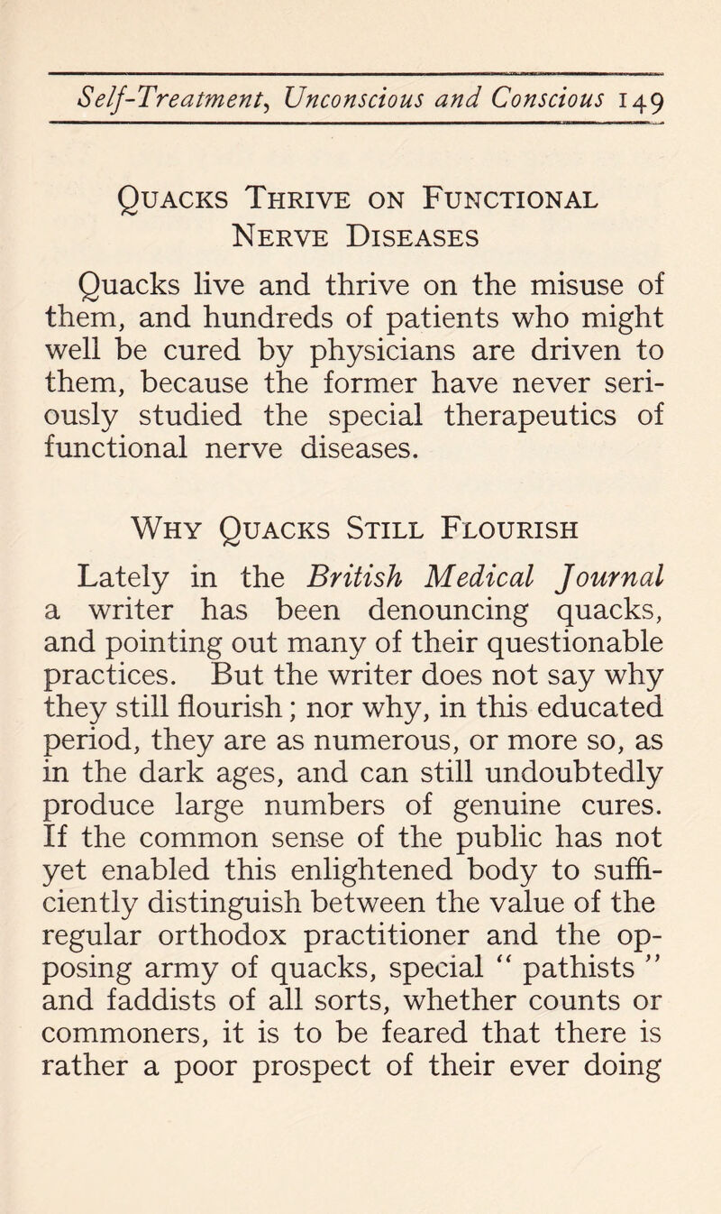 Quacks Thrive on Functional Nerve Diseases Quacks live and thrive on the misuse of them, and hundreds of patients who might well be cured by physicians are driven to them, because the former have never seri¬ ously studied the special therapeutics of functional nerve diseases. Why Quacks Still Flourish Lately in the British Medical Journal a writer has been denouncing quacks, and pointing out many of their questionable practices. But the writer does not say why they still flourish; nor why, in this educated period, they are as numerous, or more so, as in the dark ages, and can still undoubtedly produce large numbers of genuine cures. If the common sense of the public has not yet enabled this enlightened body to suffi¬ ciently distinguish between the value of the regular orthodox practitioner and the op¬ posing army of quacks, special “ pathists ” and faddists of all sorts, whether counts or commoners, it is to be feared that there is rather a poor prospect of their ever doing