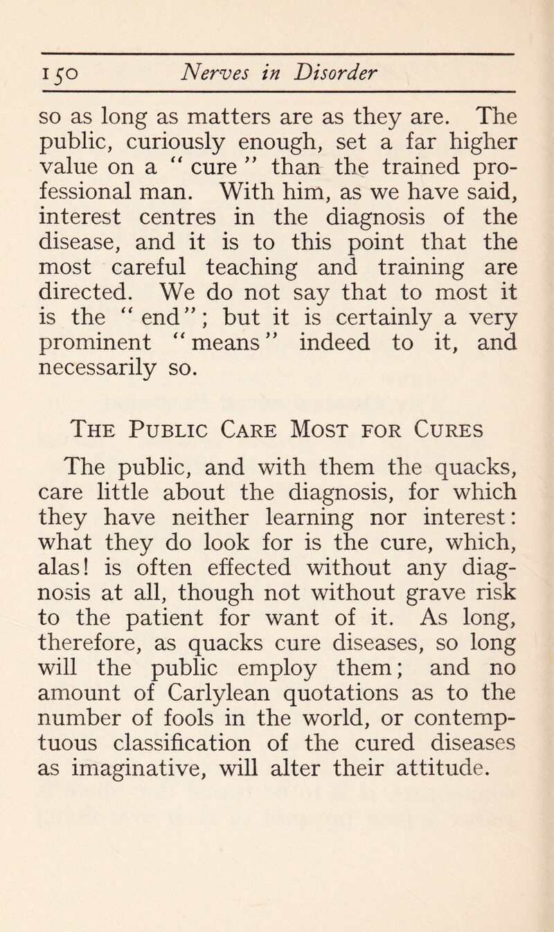 so as long as matters are as they are. The public, curiously enough, set a far higher value on a “ cure ” than the trained pro¬ fessional man. With him, as we have said, interest centres in the diagnosis of the disease, and it is to this point that the most careful teaching and training are directed. We do not say that to most it is the “end”; but it is certainly a very prominent “ means ” indeed to it, and necessarily so. The Public Care Most for Cures The public, and with them the quacks, care little about the diagnosis, for which they have neither learning nor interest: what they do look for is the cure, which, alas! is often effected without any diag¬ nosis at all, though not without grave risk to the patient for want of it. As long, therefore, as quacks cure diseases, so long will the public employ them; and no amount of Carlylean quotations as to the number of fools in the world, or contemp¬ tuous classification of the cured diseases as imaginative, will alter their attitude.