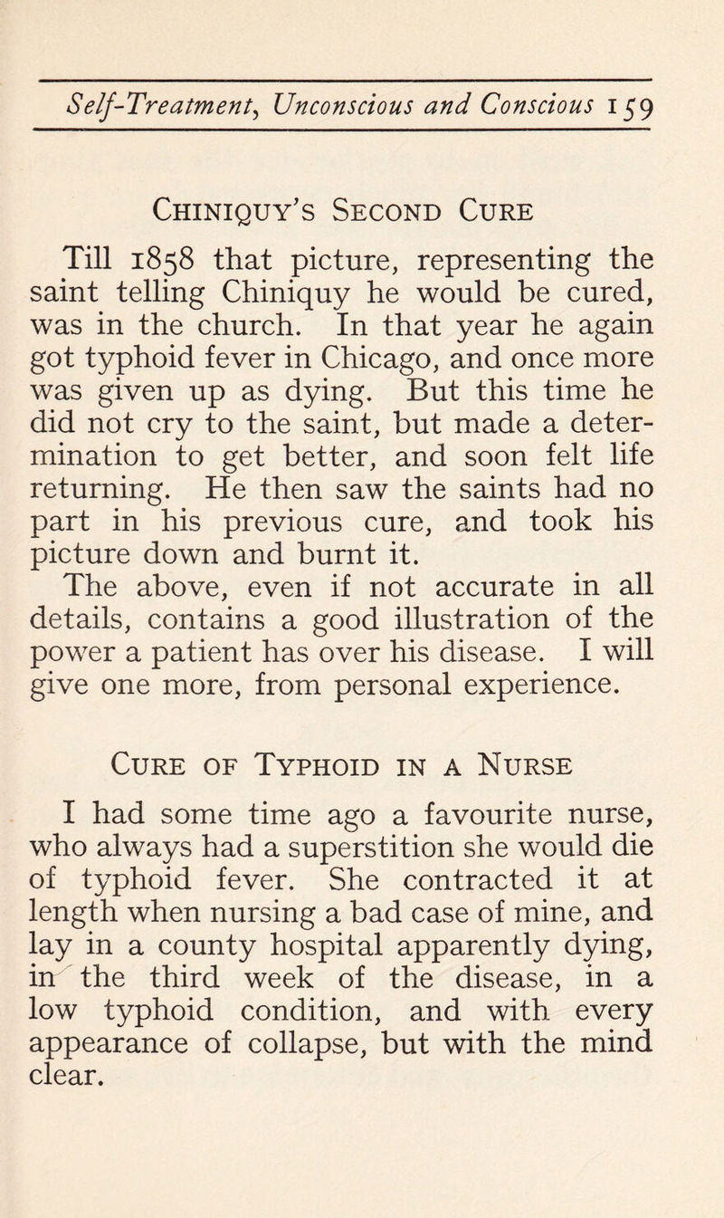 Chiniquy's Second Cure Till 1858 that picture, representing the saint telling Chiniquy he would be cured, was in the church. In that year he again got typhoid fever in Chicago, and once more was given up as dying. But this time he did not cry to the saint, but made a deter¬ mination to get better, and soon felt life returning. He then saw the saints had no part in his previous cure, and took his picture down and burnt it. The above, even if not accurate in all details, contains a good illustration of the power a patient has over his disease. I will give one more, from personal experience. Cure of Typhoid in a Nurse I had some time ago a favourite nurse, who always had a superstition she would die of typhoid fever. She contracted it at length when nursing a bad case of mine, and lay in a county hospital apparently dying, in the third week of the disease, in a low typhoid condition, and with every appearance of collapse, but with the mind clear.