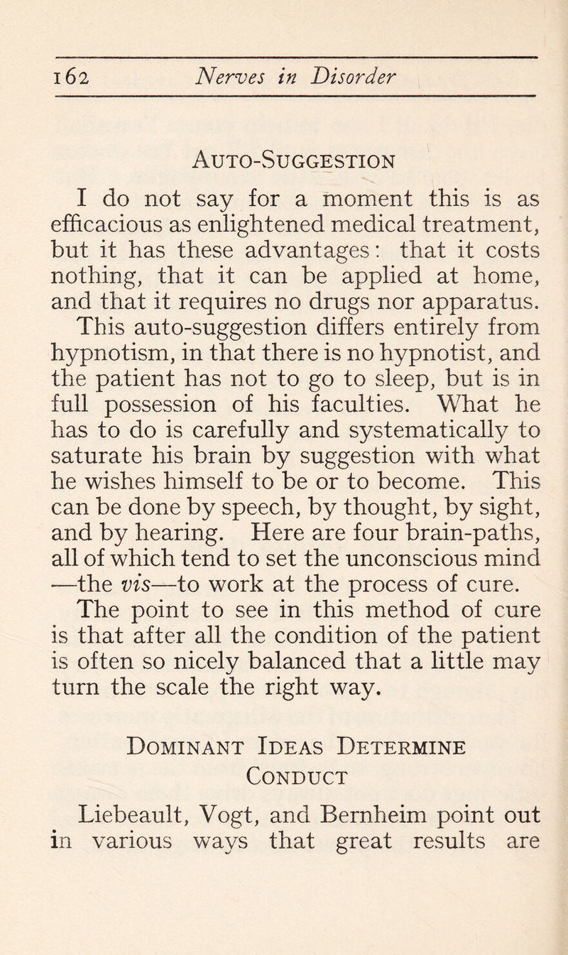 Auto-Suggestion I do not say for a moment this is as efficacious as enlightened medical treatment, but it has these advantages: that it costs nothing, that it can be applied at home, and that it requires no drugs nor apparatus. This auto-suggestion differs entirely from hypnotism, in that there is no hypnotist, and the patient has not to go to sleep, but is in full possession of his faculties. What he has to do is carefully and systematically to saturate his brain by suggestion with what he wishes himself to be or to become. This can be done by speech, by thought, by sight, and by hearing. Here are four brain-paths, all of which tend to set the unconscious mind —the vis—to work at the process of cure. The point to see in this method of cure is that after all the condition of the patient is often so nicely balanced that a little may turn the scale the right way. Dominant Ideas Determine Conduct Liebeault, Vogt, and Bernheim point out in various ways that great results are