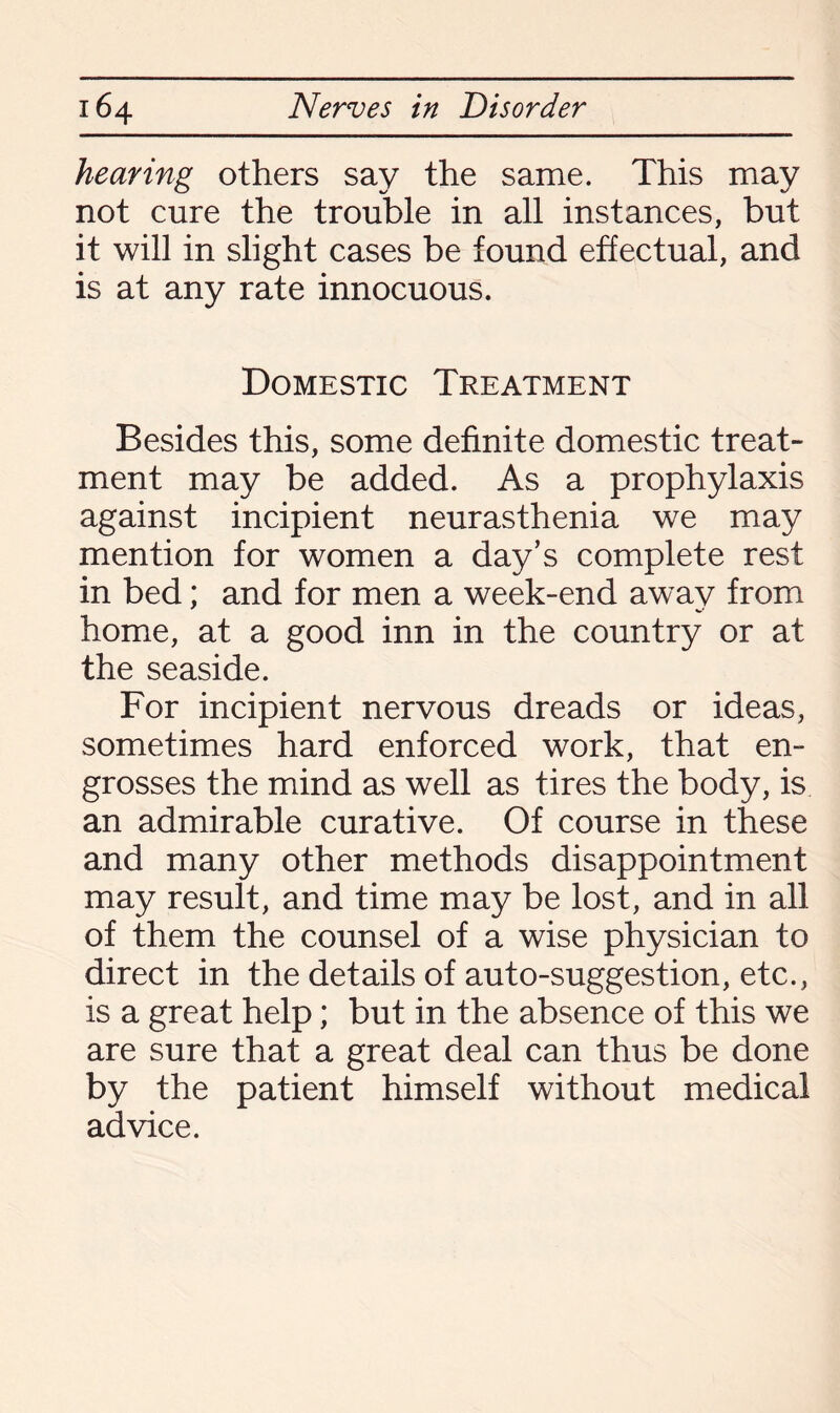 hearing others say the same. This may not cure the trouble in all instances, but it will in slight cases be found effectual, and is at any rate innocuous. Domestic Treatment Besides this, some definite domestic treat¬ ment may be added. As a prophylaxis against incipient neurasthenia we may mention for women a day’s complete rest in bed; and for men a week-end away from home, at a good inn in the country or at the seaside. For incipient nervous dreads or ideas, sometimes hard enforced work, that en¬ grosses the mind as well as tires the body, is an admirable curative. Of course in these and many other methods disappointment may result, and time may be lost, and in all of them the counsel of a wise physician to direct in the details of auto-suggestion, etc., is a great help; but in the absence of this we are sure that a great deal can thus be done by the patient himself without medical advice.