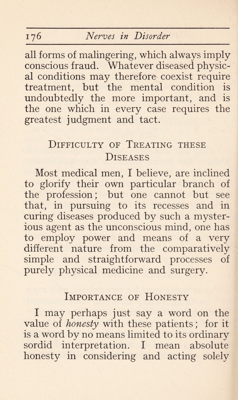 all forms of malingering, which always imply conscious fraud. Whatever diseased physic¬ al conditions may therefore coexist require treatment, but the mental condition is undoubtedly the more important, and is the one which in every case requires the greatest judgment and tact. Difficulty of Treating these Diseases Most medical men, I believe, are inclined to glorify their own particular branch of the profession; but one cannot but see that, in pursuing to its recesses and in curing diseases produced by such a myster¬ ious agent as the unconscious mind, one has to employ power and means of a very different nature from the comparatively simple and straightforward processes of purely physical medicine and surgery. Importance of Honesty I may perhaps just say a word on the value of honesty with these patients; for it is a word by no means limited to its ordinary sordid interpretation. I mean absolute honesty in considering and acting solely