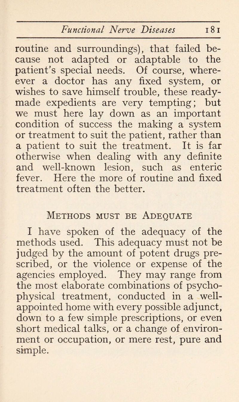 routine and surroundings), that failed be¬ cause not adapted or adaptable to the patient’s special needs. Of course, where- ever a doctor has any fixed system, or wishes to save himself trouble, these ready¬ made expedients are very tempting; but we must here lay down as an important condition of success the making a system or treatment to suit the patient, rather than a patient to suit the treatment. It is far otherwise when dealing with any definite and well-known lesion, such as enteric fever. Here the more of routine and fixed treatment often the better. Methods must be Adequate I have spoken of the adequacy of the methods used. This adequacy must not be judged by the amount of potent drugs pre¬ scribed, or the violence or expense of the agencies employed. They may range from the most elaborate combinations of psycho¬ physical treatment, conducted in a well- appointed home with every possible adjunct, down to a few simple prescriptions, or even short medical talks, or a change of environ¬ ment or occupation, or mere rest, pure and simple.