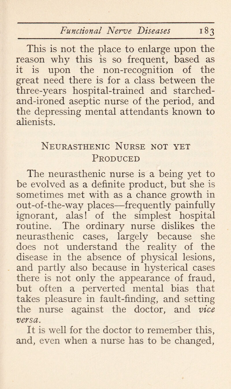 This is not the place to enlarge upon the reason why this is so frequent, based as it is upon the non-recognition of the great need there is for a class between the three-years hospital-trained and starched- and-ironed aseptic nurse of the period, and the depressing mental attendants known to alienists. Neurasthenic Nurse not yet Produced The neurasthenic nurse is a being yet to be evolved as a definite product, but she is sometimes met with as a chance growth in out-of-the-way places—frequently painfully ignorant, alas! of the simplest hospital routine. The ordinary nurse dislikes the neurasthenic cases, largely because she does not understand the reality of the disease in the absence of physical lesions, and partly also because in hysterical cases there is not only the appearance of fraud, but often a perverted mental bias that takes pleasure in fault-finding, and setting the nurse against the doctor, and vice versa. It is well for the doctor to remember this, and, even when a nurse has to be changed,