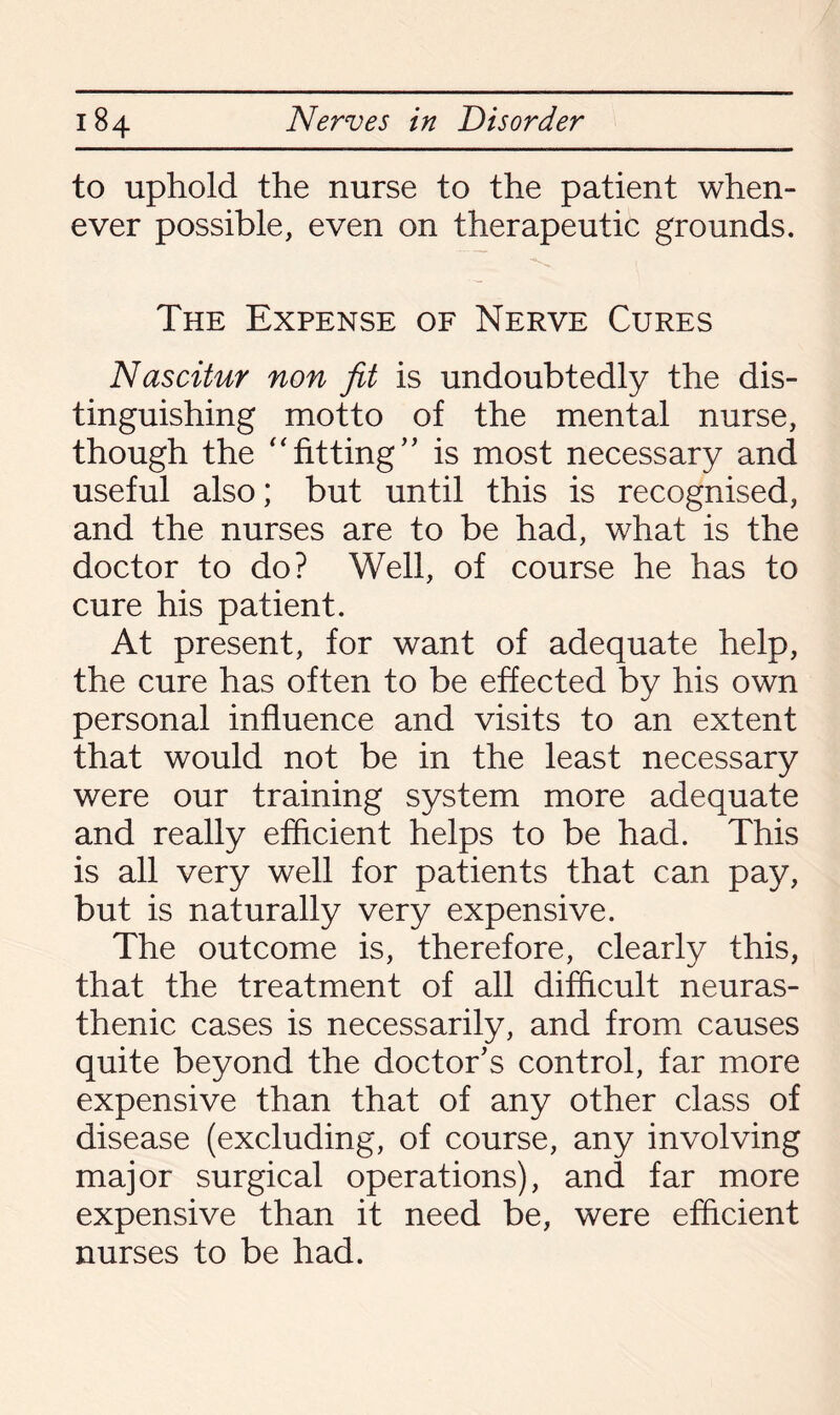 to uphold the nurse to the patient when¬ ever possible, even on therapeutic grounds. The Expense of Nerve Cures Nascitur non fit is undoubtedly the dis¬ tinguishing motto of the mental nurse, though the “fitting” is most necessary and useful also; but until this is recognised, and the nurses are to be had, what is the doctor to do? Well, of course he has to cure his patient. At present, for want of adequate help, the cure has often to be effected by his own personal influence and visits to an extent that would not be in the least necessary were our training system more adequate and really efficient helps to be had. This is all very well for patients that can pay, but is naturally very expensive. The outcome is, therefore, clearly this, that the treatment of all difficult neuras¬ thenic cases is necessarily, and from causes quite beyond the doctor’s control, far more expensive than that of any other class of disease (excluding, of course, any involving major surgical operations), and far more expensive than it need be, were efficient nurses to be had.