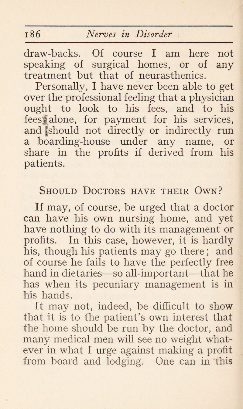 draw-backs. Of course I am here not speaking of surgical homes, or of any treatment but that of neurasthenics. Personally, I have never been able to get over the professional feeling that a physician ought to look to his fees, and to his feesjfalone, for payment for his services, and fshould not directly or indirectly run a boarding-house under any name, or share in the profits if derived from his patients. Should Doctors have their Own? If may, of course, be urged that a doctor can have his own nursing home, and yet have nothing to do with its management or profits. In this case, however, it is hardly his, though his patients may go there; and of course he fails to have the perfectly free hand in dietaries—so all-important—that he has when its pecuniary management is in his hands. It may not, indeed, be difficult to show that it is to the patient’s own interest that the home should be run by the doctor, and many medical men will see no weight what¬ ever in what I urge against making a profit from board and lodging. One can in this