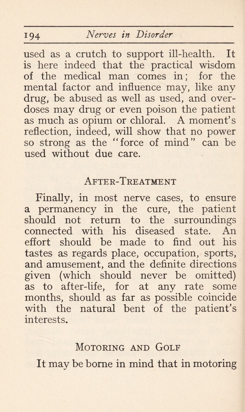 used as a crutch to support ill-health. It is here indeed that the practical wisdom of the medical man comes in; for the mental factor and influence may, like any drug, be abused as well as used, and over¬ doses may drug or even poison the patient as much as opium or chloral. A moment’s reflection, indeed, will show that no power so strong as the “force of mind” can be used without due care. Afte r-T reatment Finally, in most nerve cases, to ensure a permanency in the cure, the patient should not return to the surroundings connected with his diseased state. An effort should be made to find out his tastes as regards place, occupation, sports, and amusement, and the definite directions given (which should never be omitted) as to after-life, for at any rate some months, should as far as possible coincide with the natural bent of the patient’s interests. Motoring and Golf It may be borne in mind that in motoring