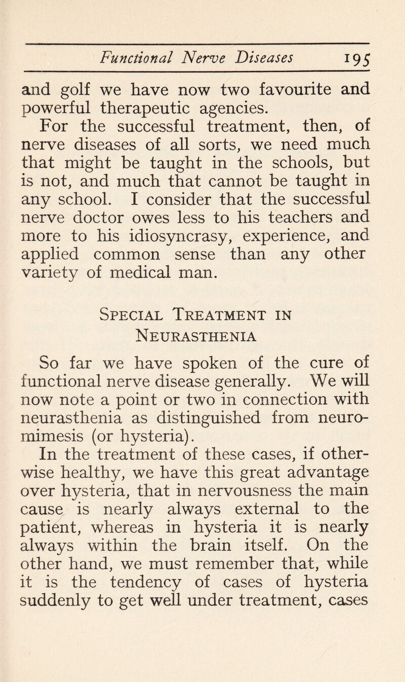 and golf we have now two favourite and powerful therapeutic agencies. For the successful treatment, then, of nerve diseases of all sorts, we need much that might be taught in the schools, but is not, and much that cannot be taught in any school. I consider that the successful nerve doctor owes less to his teachers and more to his idiosyncrasy, experience, and applied common sense than any other variety of medical man. Special Treatment in Neurasthenia So far we have spoken of the cure of functional nerve disease generally. We will now note a point or two in connection with neurasthenia as distinguished from neuro¬ mimesis (or hysteria). In the treatment of these cases, if other¬ wise healthy, we have this great advantage over hysteria, that in nervousness the main cause is nearly always external to the patient, whereas in hysteria it is nearly always within the brain itself. On the other hand, we must remember that, while it is the tendency of cases of hysteria suddenly to get well under treatment, cases