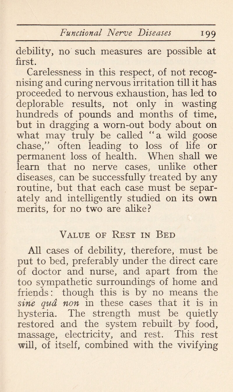 debility, no such measures are possible at first. Carelessness in this respect, of not recog¬ nising and curing nervous irritation till it has proceeded to nervous exhaustion, has led to deplorable results, not only in wasting hundreds of pounds and months of time, but in dragging a worn-out body about on what may truly be called “a wild goose chase/’ often leading to loss of life or permanent loss of health. When shall we learn that no nerve cases, unlike other diseases, can be successfully treated by any routine, but that each case must be separ¬ ately and intelligently studied on its own merits, for no two are alike? Value of Rest in Bed All cases of debility, therefore, must be put to bed, preferably under the direct care of doctor and nurse, and apart from the too sympathetic surroundings of home and friends: though this is by no means the sine qua non in these cases that it is in hysteria. The strength must be quietly restored and the system rebuilt by food, massage, electricity, and rest. This rest will, of itself, combined with the vivifying