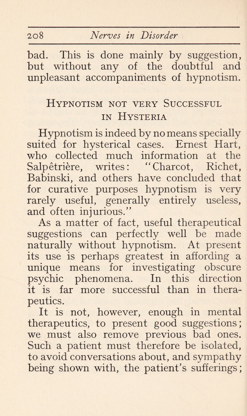 bad. This is done mainly by suggestion, but without any of the doubtful and unpleasant accompaniments of hypnotism. Hypnotism not very Successful in Hysteria Hypnotism is indeed by no means specially suited for hysterical cases. Ernest Hart, who collected much information at the Salpetriere, writes: Charcot, Richet, Babinski, and others have concluded that for curative purposes hypnotism is very rarely useful, generally entirely useless, and often injurious.” As a matter of fact, useful therapeutical suggestions can perfectly well be made naturally without hypnotism. At present its use is perhaps greatest in affording a unique means for investigating obscure psychic phenomena. In this direction it is far more successful than in thera¬ peutics. It is not, however, enough in mental therapeutics, to present good suggestions; we must also remove previous bad ones. Such a patient must therefore be isolated, to avoid conversations about, and sympathy being shown with, the patient’s sufferings;