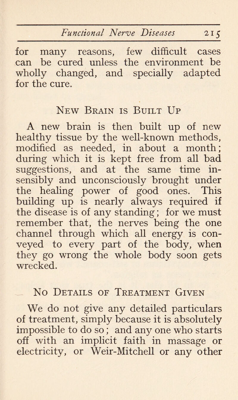 for many reasons, few difficult cases can be cured unless the environment be wholly changed, and specially adapted for the cure. New Brain is Built Up A new brain is then built up of new healthy tissue by the well-known methods, modified as needed, in about a month; during which it is kept free from all bad suggestions, and at the same time in¬ sensibly and unconsciously brought under the healing power of good ones. This building up is nearly always required if the disease is of any standing; for we must remember that, the nerves being the one channel through which all energy is con¬ veyed to every part of the body, when they go wrong the whole body soon gets wrecked. — No Details of Treatment Given We do not give any detailed particulars of treatment, simply because it is absolutely impossible to do so; and any one who starts off with an implicit faith in massage or electricity, or Weir-Mitchell or any other