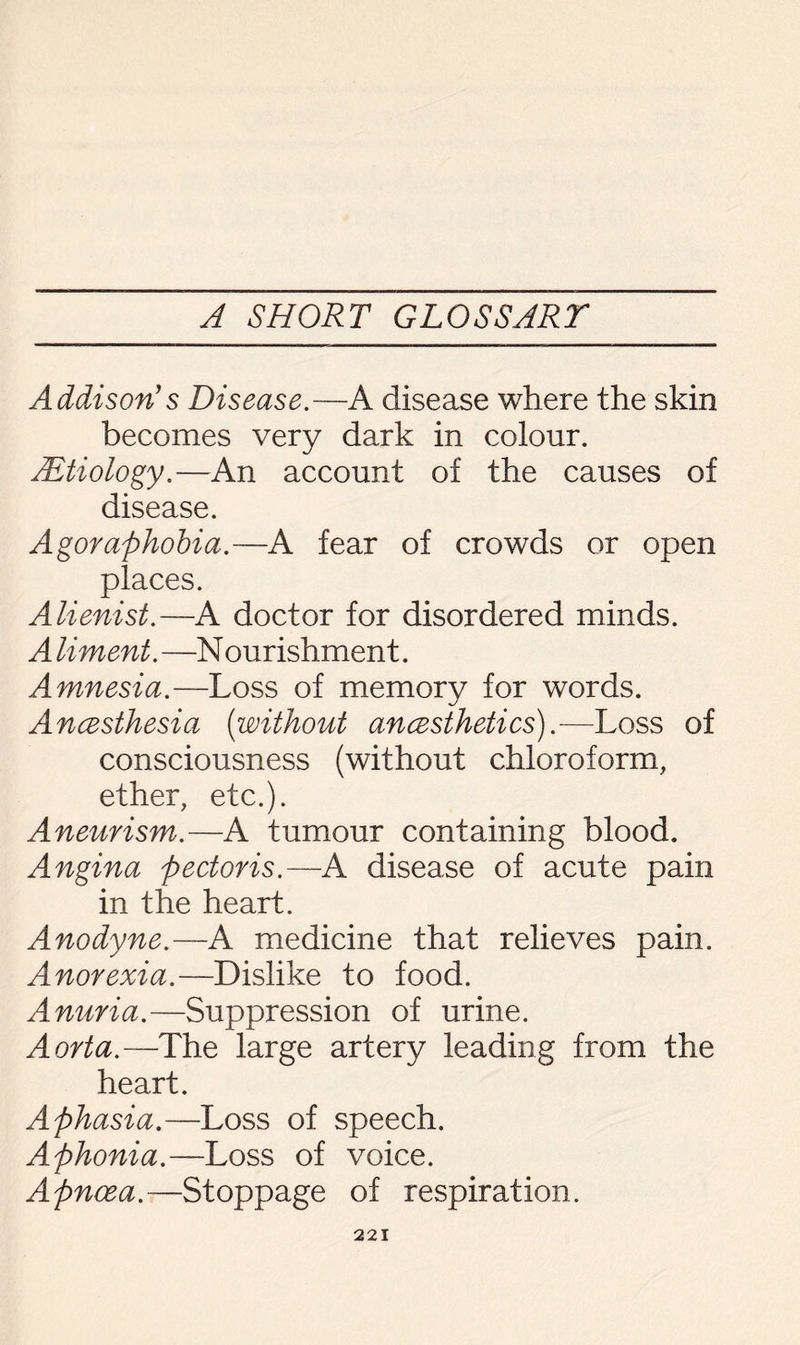 Addison1 s Disease.—A disease where the skin becomes very dark in colour. SEtiology.—An account of the causes of disease. Agoraphobia.—A fear of crowds or open places. Alienist.—A doctor for disordered minds. A liment. —N ourishment. Amnesia.—Loss of memory for words. Ancesthesia (without ancesthetics).—Loss of consciousness (without chloroform, ether, etc.). Aneurism.—A tumour containing blood. Angina pectoris.—A disease of acute pain in the heart. Anodyne.—A medicine that relieves pain. Anorexia.—Dislike to food. Anuria.—Suppression of urine. Aorta.—The large artery leading from the heart. Aphasia.—Loss of speech. Aphonia.—Loss of voice. Apnoea.—Stoppage of respiration.