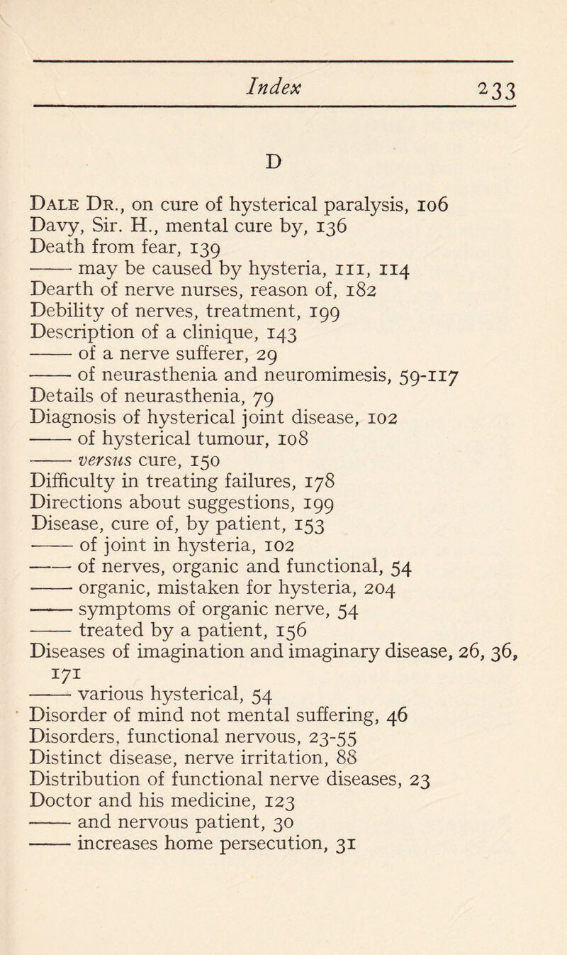 D Dale Dr., on cure of hysterical paralysis, 106 Davy, Sir. H., mental cure by, 136 Death from fear, 139 -may be caused by hysteria, in, 114 Dearth of nerve nurses, reason of, 182 Debility of nerves, treatment, 199 Description of a clinique, 143 -of a nerve sufferer, 29 -of neurasthenia and neuromimesis, 59-117 Details of neurasthenia, 79 Diagnosis of hysterical joint disease, 102 --of hysterical tumour, 108 -versus cure, 150 Difficulty in treating failures, 178 Directions about suggestions, 199 Disease, cure of, by patient, 153 --of joint in hysteria, 102 -- of nerves, organic and functional, 54 •-- organic, mistaken for hysteria, 204 -symptoms of organic nerve, 54 -treated by a patient, 156 Diseases of imagination and imaginary disease, 26, 36, 171 —-— various hysterical, 54 Disorder of mind not mental suffering, 46 Disorders, functional nervous, 23-55 Distinct disease, nerve irritation, 88 Distribution of functional nerve diseases, 23 Doctor and his medicine, 123 -and nervous patient, 30 -increases home persecution, 31