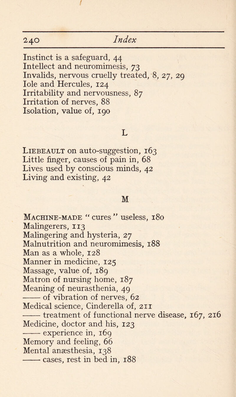 Instinct is a safeguard, 44 Intellect and neuromimesis, 73 Invalids, nervous cruelly treated, 8, 27, 29 Iole and Hercules, 124 Irritability and nervousness, 87 Irritation of nerves, 88 Isolation, value of, 190 L Liebeault on auto-suggestion, 163 Little finger, causes of pain in, 68 Lives used by conscious minds, 42 Living and existing, 42 M Machine-made “ cures ” useless, 180 Malingerers, 113 Malingering and hysteria, 27 Malnutrition and neuromimesis, 188 Man as a whole, 128 Manner in medicine, 125 Massage, value of, 189 Matron of nursing home, 187 Meaning of neurasthenia, 49 -of vibration of nerves, 62 Medical science, Cinderella of, 211 -treatment of functional nerve disease, 167, 216 Medicine, doctor and his, 123 —— experience in, 169 Memory and feeling, 66 Mental anaesthesia, 138 -cases, rest in bed in, 188