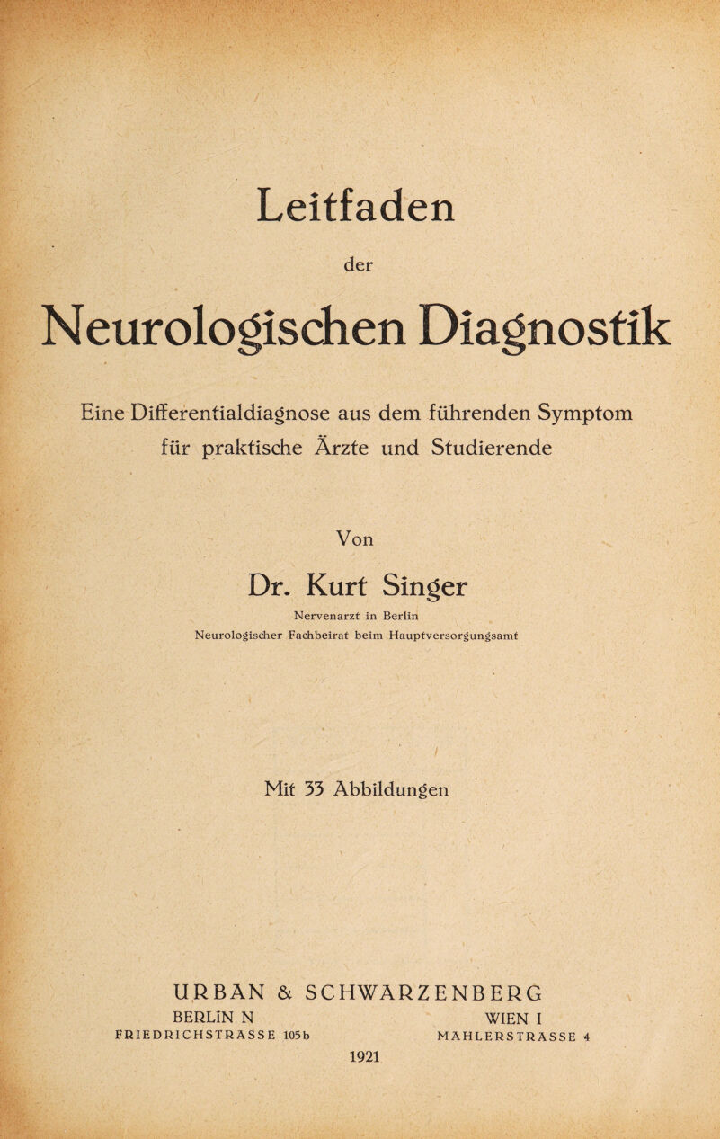 Leitfaden der Neurologischen Diagnostik Eine Differentialdiagnose aus dem führenden Symptom für praktische Ärzte und Studierende Von Dr. Kurt Singer Nervenarzt in Berlin Neurologischer Fachbeirat beim Hauptversorgungsamt / Mit 33 Abbildungen URBAN & SCHWARZENBERG BERLIN N WIEN I FRIEDRICHSTRASSE 105b MAHLERSTRASSE 4 1921