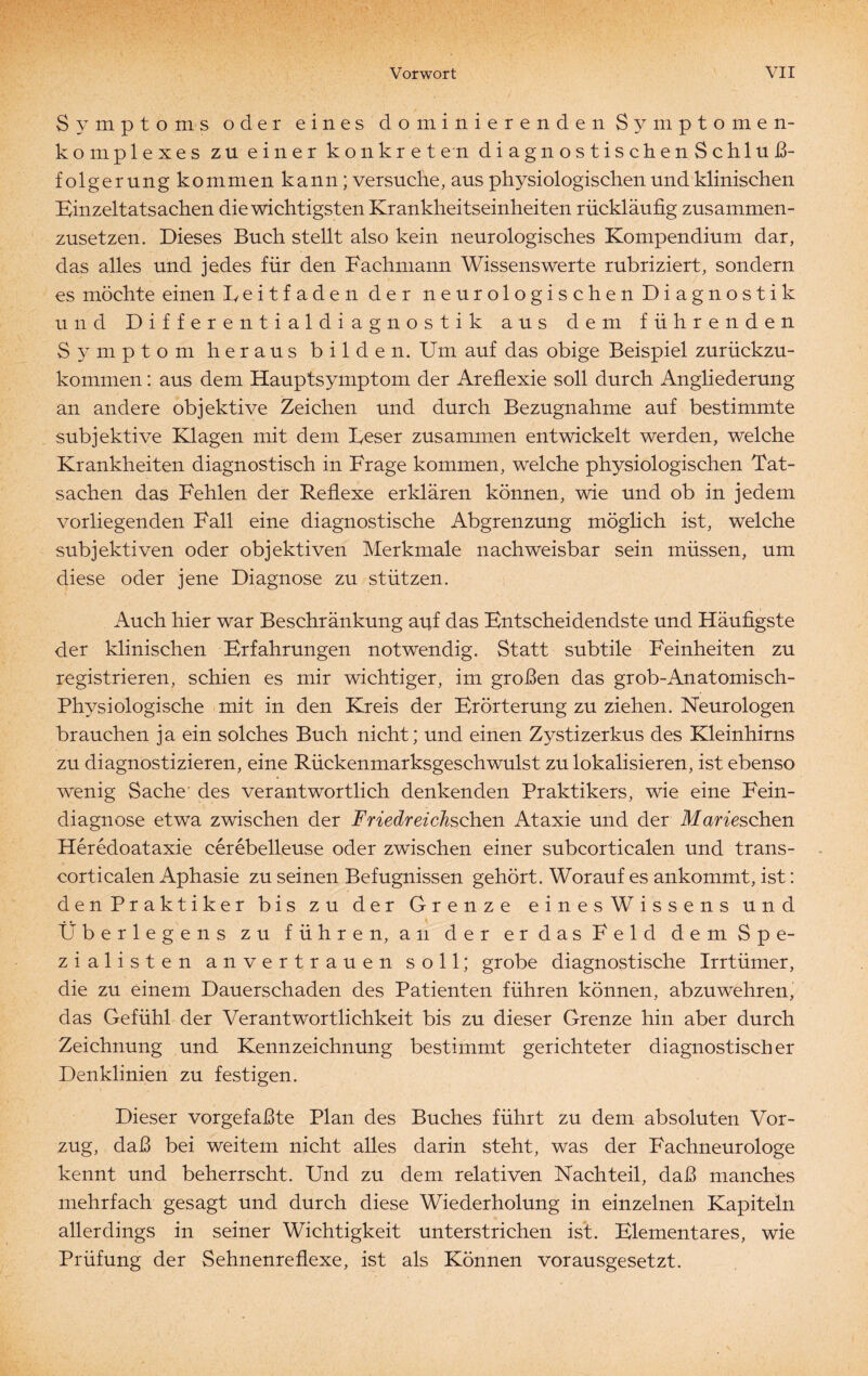 Symptoms oder eines dominierenden Symptom en- komplexes zu einer konkreten diagnostischenSchluß- folgerung kommen kann; versuche, aus physiologischen und klinischen Binzeitatsachen die wichtigsten Krankheitseinheiten rückläufig zusammen¬ zusetzen. Dieses Buch stellt also kein neurologisches Kompendium dar, das alles und jedes für den Fachmann Wissenswerte rubriziert, sondern es möchte einen Leitfaden der neurologischen Diagnostik und Differentialdiagnostik aus dem führenden Symptom heraus bilden. Um auf das obige Beispiel zurückzu¬ kommen : aus dem Hauptsymptom der Areflexie soll durch Angliederung an andere objektive Zeichen und durch Bezugnahme auf bestimmte subjektive Klagen mit dem Leser zusammen entwickelt werden, welche Krankheiten diagnostisch in Frage kommen, welche physiologischen Tat¬ sachen das Fehlen der Reflexe erklären können, wie und ob in jedem vorliegenden Fall eine diagnostische Abgrenzung möglich ist, welche subjektiven oder objektiven Merkmale nachweisbar sein müssen, um diese oder jene Diagnose zu stützen. Auch hier war Beschränkung apf das Bntscheidendste und Häufigste der klinischen Erfahrungen notwendig. Statt subtile Feinheiten zu registrieren, schien es mir wichtiger, im großen das grob-Anatomisch- Physiologische mit in den Kreis der Erörterung zu ziehen. Neurologen brauchen ja ein solches Buch nicht; und einen Zystizerkus des Kleinhirns zu diagnostizieren, eine Rückenmarksgeschwulst zu lokalisieren, ist ebenso wenig Sache' des verantwortlich denkenden Praktikers, wie eine Fein¬ diagnose etwa zwischen der Friedreichschen Ataxie und der Marie sehen Heredoataxie cerebelleuse oder zwischen einer subcorticalen und trans- corticalen Aphasie zu seinen Befugnissen gehört. Worauf es ankommt, ist: denPraktiker bis zu der Grenze einesWissens und Überlegens zu führen, an der er das Feld dem Spe¬ zialisten anvertrauen soll; grobe diagnostische Irrtümer, die zu einem Dauerschaden des Patienten führen können, abzuwehren, das Gefühl der Verantwortlichkeit bis zu dieser Grenze hin aber durch Zeichnung und Kennzeichnung bestimmt gerichteter diagnostischer Denklinien zu festigen. Dieser vorgefaßte Plan des Buches führt zu dem absoluten Vor¬ zug, daß bei weitem nicht alles darin steht, was der Fachneurologe kennt und beherrscht. Und zu dem relativen Nachteil, daß manches mehrfach gesagt und durch diese Wiederholung in einzelnen Kapiteln allerdings in seiner Wichtigkeit unterstrichen ist. Elementares, wie Prüfung der Sehnenreflexe, ist als Können vorausgesetzt.
