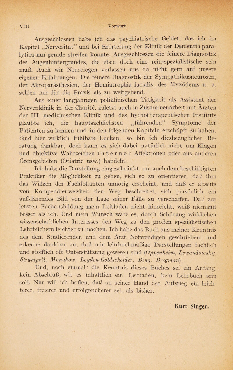 Ausgeschlossen habe ich das psychiatrische Gebiet, das ich im Kapitel ,,Nervosität“ und bei Erörterung der Klinik der Dementia para- lytica nur gerade streifen konnte. Ausgeschlossen die feinere Diagnostik des Augenhintergrundes, die eben doch eine rein-spezialistische sein muß. Auch wir Neurologen verlassen uns da nicht gern auf unsere eigenen Erfahrungen. Die feinere Diagnostik der Sympathikusneurosen, der Akroparästhesien, der Hemiatrophia facialis, des Myxödems u. a. schien mir für die Praxis als zu weitgehend. Aus einer langjährigen poliklinischen Tätigkeit als Assistent der Nervenklinik in der Charite, zuletzt auch in Zusammenarbeit mit Ärzten der III. medizinischen Klinik und des hydrotherapeutischen Instituts glaubte ich, die hauptsächlichsten ,,führenden“ Symptome der Patienten zu kennen und in den folgenden Kapiteln erschöpft zu haben. Sind hier wirklich fühlbare Tücken, so bin ich diesbezüglicher -Be¬ ratung dankbar; doch kann es sich dabei natürlich nicht um Klagen und objektive Wahrzeichen interner Affektionen oder aus anderen Grenzgebieten (Otiatrie usw.) handeln. Ich habe die Darstellung eingeschränkt, um auch dem beschäftigten Praktiker die Möglichkeit zu geben, sich so zu orientieren, daß ihm das Wälzen der Eachfolianten unnötig erscheint, und daß er abseits von Kompendien Weisheit den Weg beschreitet, sich persönlich ein auf klärendes Bild von der Tage seiner Fälle zu verschaffen. Daß zur letzten Fachausbildung mein Teitfaden nicht hinreicht, weiß niemand besser als ich. Und mein Wunsch wäre es, durch Schürung wirklichen wissenschaftlichen Interesses den Weg zu den großen spezialistischen Tehrbüchern leichter zu machen. Ich habe das Buch aus meiner Kenntnis des dem Studierenden und dem Arzt Notwendigen geschrieben; und erkenne dankbar an, daß mir lehrbuchmäßige Darstellungen fachlich und stofflich oft Unterstützung gewesen sind (Oppenheim, Lewandowsky, Strümpell, Monakow, Leyden-Goldscheider, Bing, Bregman). Und, noch einmal: die Kenntnis dieses Buches sei ein Anfang, kein Abschluß, wie es inhaltlich ein Teitfaden, kein Tehrbüch sein soll. Nur will ich hoffen, daß an seiner Hand der Aufstieg ein leich¬ terer, freierer und erfolgreicherer sei, als bisher. Kurt Singer.