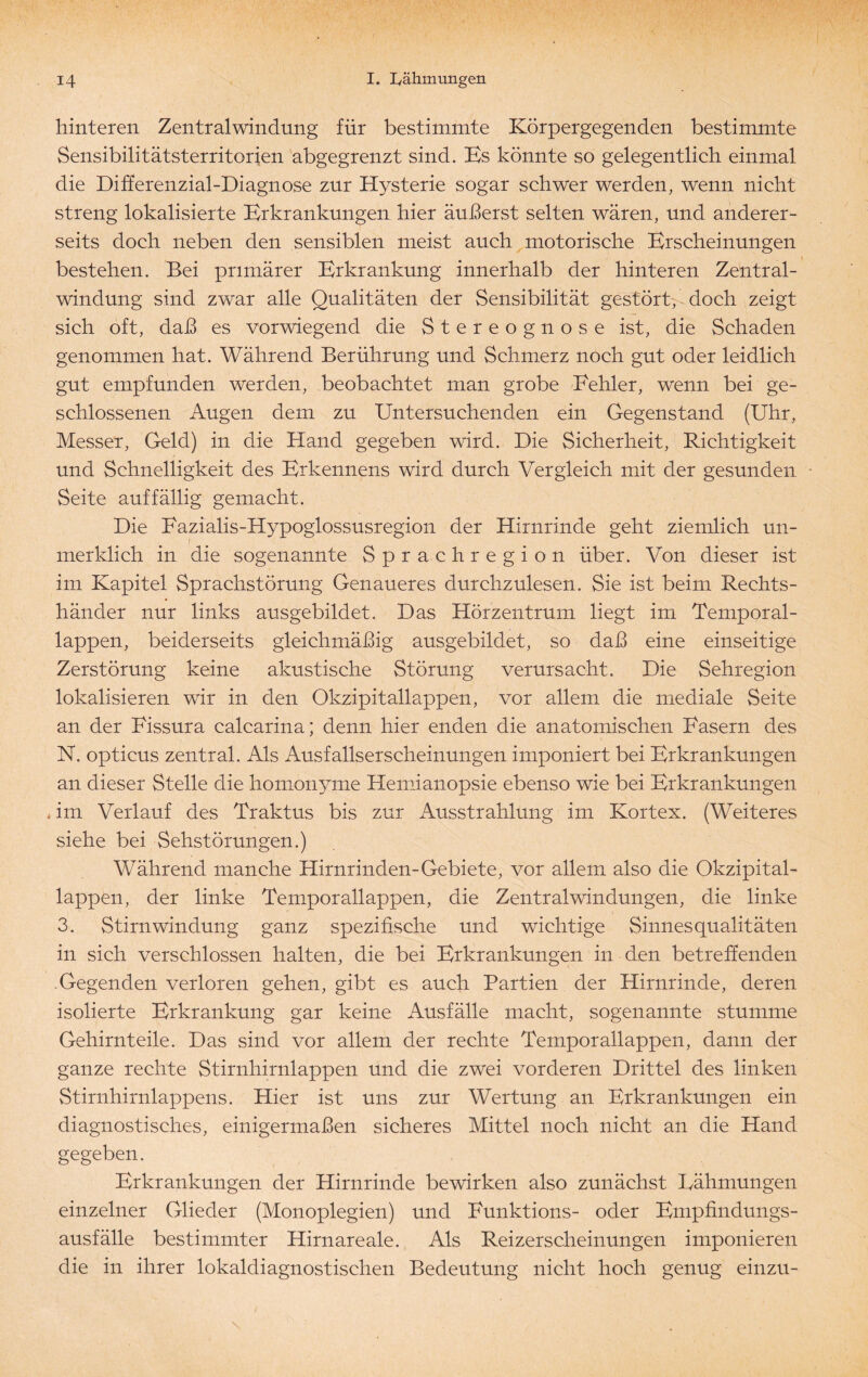 hinteren Zentralwindung für bestimmte Körpergegenden bestimmte Sensibilitätsterritorien abgegrenzt sind. Es könnte so gelegentlich einmal die Differenzial-Diagnose zur Hysterie sogar schwer werden, wenn nicht streng lokalisierte Brkrankungen hier äußerst selten wären, und anderer¬ seits doch neben den sensiblen meist auch motorische Brscheinungen bestehen. Bei primärer Erkrankung innerhalb der hinteren Zentral¬ windung sind zwar alle Qualitäten der Sensibilität gestört, doch zeigt sich oft, daß es vorwiegend die Stereognose ist, die Schaden genommen hat. Während Berührung und Schmerz noch gut oder leidlich gut empfunden werden, beobachtet man grobe Fehler, wenn bei ge¬ schlossenen Augen dem zu Untersuchenden ein Gegenstand (Uhr, Messer, Geld) in die Hand gegeben wird. Die Sicherheit, Richtigkeit und Schnelligkeit des Erkennens wird durch Vergleich mit der gesunden Seite auffällig gemacht. Die Fazialis-Hypoglossusregion der Hirnrinde geht ziemlich un¬ merklich in die sogenannte Sprachregion über. Von dieser ist im Kapitel Sprachstörung Genaueres durchzulesen. Sie ist beim Rechts¬ händer nur links ausgebildet. Das Hörzentrum liegt im Temporal¬ lappen, beiderseits gleichmäßig ausgebildet, so daß eine einseitige Zerstörung keine akustische Störung verursacht. Die Sehregion lokalisieren wir in den Okzipitallappen, vor allem die mediale Seite an der Fissura calcarina; denn hier enden die anatomischen Fasern des N. opticus zentral. Als Ausfallserscheinungen imponiert bei Erkrankungen an dieser Stelle die homonyme Hemianopsie ebenso wie bei Erkrankungen * im Verlauf des Traktus bis zur Ausstrahlung im Kortex. (Weiteres siehe bei Sehstörungen.) Während manche Hirnrinden-Gebiete, vor allem also die Okzipital¬ lappen, der linke Temporallappen, die Zentralwindungen, die linke 3. Stirn Windung ganz spezifische und wichtige Sinnes qualitäten in sich verschlossen halten, die bei Erkrankungen in den betreffenden Gegenden verloren gehen, gibt es auch Partien der Hirnrinde, deren isolierte Erkrankung gar keine Ausfälle macht, sogenannte stumme Gehirnteile. Das sind vor allem der rechte Temporallappen, dann der ganze rechte Stirnhirnlappen und die zwei vorderen Drittel des linken Stirnhirnlappens. Hier ist uns zur Wertung an Erkrankungen ein diagnostisches, einigermaßen sicheres Mittel noch nicht an die Hand gegeben. Erkrankungen der Hirnrinde bewirken also zunächst Lähmungen einzelner Glieder (Monoplegien) und Funktions- oder Empfindungs¬ ausfälle bestimmter Hirnareale. Als Reizerscheinungen imponieren die in ihrer lokaldiagnostisehen Bedeutung nicht hoch genug einzu-