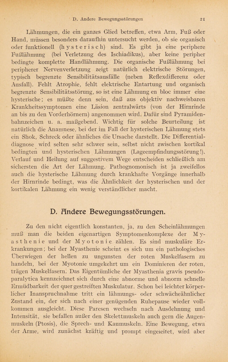 Lähmungen, die ein ganzes Glied betreffen, etwa Arm, Fuß oder Hand, müssen besonders daraufhin untersucht werden, ob sie organisch oder funktionell (hysterisch) sind. Es gibt ja eine periphere Fußlähmung (bei Verletzung des Ischiadikus), aber keine peripher bedingte komplette Handlähmung. Die organische Fußlähmung bei peripherer Nervenverletzung zeigt natürlich elektrische Störungen, typisch begrenzte Sensibilitätsausfälle (neben Reflexdifferenz oder Ausfall). Fehlt Atrophie, fehlt elektrische Entartung und organisch begrenzte Sensibilitätsstörung, so ist eine Lähmung en bloc immer eine hysterische; es müßte denn sein, daß aus objektiv nachweisbaren Krankheitssymptomen eine Läsion zentralwärts (von der Hirnrinde an bis zu den Vorderhörnern) angenommen wird. Dafür sind Pyramiden¬ bahnzeichen u. a. maßgebend. Wichtig für solche Beurteilung ist natürlich die Anamnese, bei der im Fall der hysterischen Lähmung stets ein Shok, Schreck oder ähnliches die Ursache darstellt. Die Differential¬ diagnose wird selten sehr schwer sein, selbst nicht zwischen kortikal * bedingten und hysterischen Lähmungen (Lageempfindungsstörung!). Verlauf und Heilung auf suggestivem Wege entscheiden schließlich am sichersten die Art der Lähmung. Pathognomonisch ist ja zweifellos auch die hysterische Lähmung durch krankhafte Vorgänge innerhalb der Hirnrinde bedingt, was die Ähnlichkeit der hysterischen und der kortikalen Lähmung ein wenig verständlicher macht. D. Hndere Bewegungsstörungen. Zu den nicht eigentlich konstanten, ja, zu den Scheinlähmungen muß man die beiden eigenartigen Symptomenkomplexe der M y- a s t h e n i e und der Myotonie zählen. Es sind muskuläre Er¬ krankungen; bei der Myasthenie scheint es sich um ein pathologisches Überwiegen der hellen zu ungunsten der roten Muskelfasern zu handeln, bei der Myotonie umgekehrt um ein Dominieren der roten, trägen Muskelfasern. Das Eigentümliche der Myasthenia gravis pseudo- paralytica kennzeichnet sich durch eine abnorme und abnorm schnelle Ermüdbarkeit der quer gestreiften Muskulatur. Schon bei leichter körper¬ licher Inanspruchnahme tritt ein lähmungs- oder schwächeähnlicher Zustand ein, der sich nach einer genügenden Ruhepause wieder voll¬ kommen ausgleicht. Diese Paresen wechseln nach Ausdehnung und Intensität, sie befallen außer den Skelettmuskeln auch gern die Augen¬ muskeln (Ptosis), die Sprech- und Kaumuskeln. Eine Bewegung, etwa der Arme, wird zunächst kräftig und prompt eingeieitet, wird aber