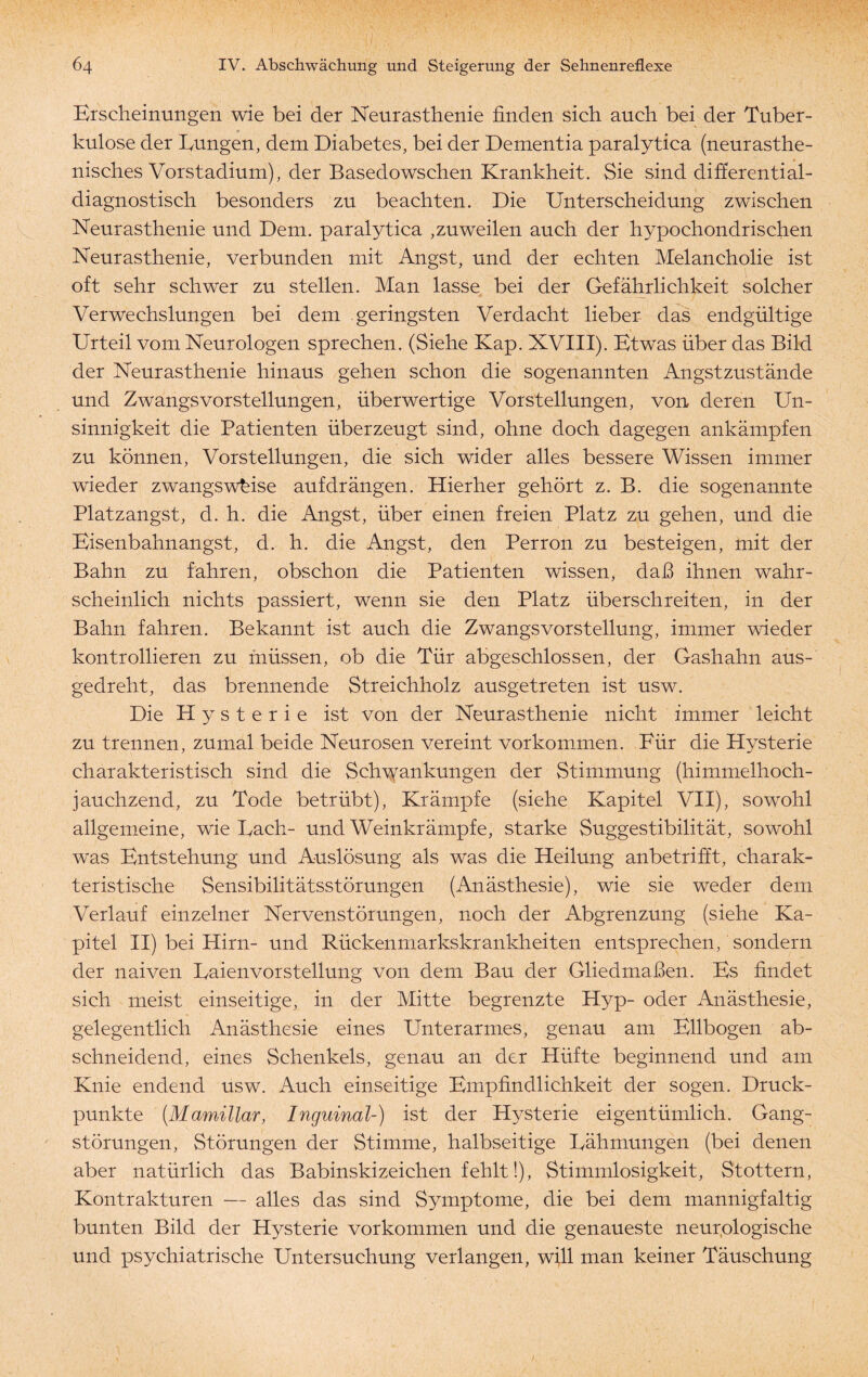 Erscheinungen wie bei der Neurasthenie finden sich auch bei der Tuber¬ kulose der Eungen, dem Diabetes, bei der Dementia paralytica (neurasthe- nisches Vorstadium), der Basedowschen Krankheit. Sie sind differential- diagnostisch besonders zu beachten. Die Unterscheidung zwischen Neurasthenie und Dem. paralytica ,zuweilen auch der hypochondrischen Neurasthenie, verbunden mit Angst, und der echten Melancholie ist oft sehr schwer zu stellen. Man lasse bei der Gefährlichkeit solcher Verwechslungen bei dem geringsten Verdacht lieber das endgültige Urteil vom Neurologen sprechen. (Siehe Kap. XVIII). Etwas über das Bild der Neurasthenie hinaus gehen schon die sogenannten Angstzustände und Zwangsvorstellungen, überwertige Vorstellungen, von deren Un- sinnigkeit die Patienten überzeugt sind, ohne doch dagegen ankämpfen zu können, Vorstellungen, die sich wider alles bessere Wissen immer wieder zwangsweise auf drängen. Hierher gehört z. B. die sogenannte Platzangst, d. h. die Angst, über einen freien Platz zu gehen, und die Eisenbahn angst, d. h. die Angst, den Perron zu besteigen, mit der Bahn zu fahren, obschon die Patienten wissen, daß ihnen wahr¬ scheinlich nichts passiert, wenn sie den Platz überschreiten, in der Bahn fahren. Bekannt ist auch die Zwangsvorstellung, immer wieder kontrollieren zu müssen, ob die Tür abgeschlossen, der Gashahn aus¬ gedreht, das brennende Streichholz ausgetreten ist usw. Die Hysterie ist von der Neurasthenie nicht immer leicht zu trennen, zumal beide Neurosen vereint Vorkommen. Für die Hysterie charakteristisch sind die Schwankungen der Stimmung (himmelhoch¬ jauchzend, zu Tode betrübt), Krämpfe (siehe Kapitel VII), sowohl allgemeine, wie Fach- und Weinkrämpfe, starke Suggestibilität, sowohl was Entstehung und Auslösung als was die Heilung anbetrifft, charak¬ teristische Sensibilitätsstörungen (Anästhesie), wie sie weder dem Verlauf einzelner Nervenstörungen, noch der Abgrenzung (siehe Ka¬ pitel II) bei Hirn- und Rückenmarkskrankheiten entsprechen/sondern der naiven Eaienvorstellung von dem Bau der Gliedmaßen. Es findet sich meist einseitige, in der Mitte begrenzte Hyp- oder Anästhesie, gelegentlich Anästhesie eines Unterarmes, genau am Ellbogen ab¬ schneidend, eines Schenkels, genau an der Hüfte beginnend und am Knie endend usw. Auch einseitige Empfindlichkeit der sogen. Druck¬ punkte (.Mamillar, Inguinal-) ist der Hysterie eigentümlich. Gang¬ störungen, Störungen der Stimme, halbseitige Eähmungen (bei denen aber natürlich das Babinskizeichen fehlt!), Stimmlosigkeit, Stottern, Kontrakturen — alles das sind Symptome, die bei dem mannigfaltig bunten Bild der Hysterie Vorkommen und die genaueste neurologische und psychiatrische Untersuchung verlangen, will man keiner Täuschung