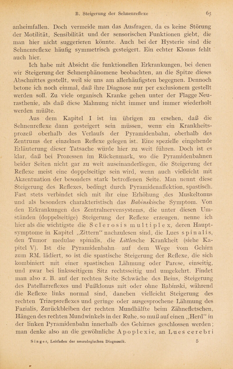 anheimfallen. Doch vermeide man das Ausfragen, da es keine Störung der Motilität, Sensibilität und der sensorischen Funktionen giebt, die man hier nicht suggerieren könnte. Auch bei der Hysterie sind die Sehnenreflexe häufig symmetrisch gesteigert. Bin echter Klonus fehlt auch hier. Ich habe mit Absicht die funktionellen Erkrankungen, bei denen wir Steigerung der Sehnenphänomene beobachten, an die Spitze dieses Abschnittes gestellt, weil sie uns am allerhäufigsten begegnen. Dennoch betone ich noch einmal, daß ihre Diagnose nur per exclusionem gestellt werden soll. Zu viele organisch Kranke gehen unter der Flagge Neu¬ rasthenie, als daß diese Mahnung nicht immer und immer wiederholt werden müßte. Aus dem Kapitel I ist im übrigen zu ersehen, daß die Sehnenreflexe dann gesteigert sein müssen, wenn ein Krankheits¬ prozeß oberhalb des Verlaufs der Pyramidenbahn, oberhalb des Zentrums der einzelnen Reflexe gelegen ist. Eine spezielle eingehende Eiläuterung dieser Tatsache würde hier zu weit führen. Doch ist es klar, daß bei Prozessen im Rückenmark, wo die Pyramidenbahnen beider Seiten nicht gar zu weit auseinanderliegen, die Steigerung der Reflexe meist eine doppelseitige sein wird, wenn auch vielleicht mit Akzentuation der besonders stark betroffenen Seite. Man nennt diese Steigerung des Reflexes, bedingt durch Pyramidenaffektion, spastisch. Fast stets verbindet sich mit ihr eine Erhöhung des Muskeltonus und als besonders charakteristisch das BabinsJcische Symptom. Von den Erkrankungen des Zentralnervensystems, die unter diesen Um¬ ständen (doppelseitige) Steigerung der Reflexe erzeugen, nenne ich hier als die wichtigste die Sclerosis multiplex, deren Haupt¬ symptome in Kapitel ,,Zittern“ nachzulesen sind, die Eues spinalis, den Tumor medulae spinalis, die Littlesehe Krankheit (siehe Ka¬ pitel V). Ist die Pyramidenbahn auf dem Wege vom Gehirn zum RM. lädiert, so ist die spastische Steigerung der Reflexe, die sich kombiniert mit einer spastischen Eähmung oder Parese, einseitig, und zwar bei linksseitigem Sitz rechtsseitig und umgekehrt. Findet man also z. B. auf der rechten Seite Schwäche des Beins, Steigerung des Patellarreflexes und Fußklonus mit oder ohne Babinski, während die Reflexe links normal sind, daneben vielleicht Steigerung des rechten Trizepsreflexes und geringe oder ausgesprochene Eähmung des Fazialis, Zurückbleiben der rechten Mundhälfte beim Zähnefletschen, Hängen des rechten Mundwinkels in der Ruhe, so muß auf einen „Herd“ in der linken Pyramidenbahn innerhalb des Gehirnes geschlossen werden; man denke also an die gewöhnliche Apoplexie, an Eues cerebri Singer, Leitfaden der neurologischen Diagnostik. 5