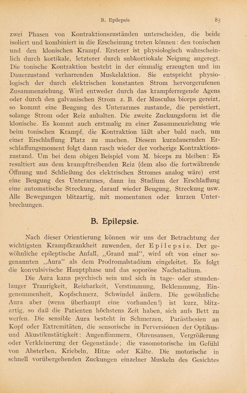 zwei Phasen von Kontraktionszuständen unterscheiden, die beide isoliert und kombiniert in die Erscheinung treten können: den tonischen und den klonischen Krampf. Ersterer ist physiologisch wahrschein¬ lich durch kortikale, letzterer durch subkortiokale Neigung angeregt. Die tonische Kontraktion besteht in der einmalig erzeugten und im Dauerzustand verharrenden Muskelaktion. Sie entspricht physio¬ logisch der durch elektrischen konstanten Strom hervorgerufenen Zusammenziehung. Wird entweder durch das kr ampferregende Agens oder durch den galvanischen Strom z. B. der Musculus biceps gereizt, so kommt eine Beugung des Unterarmes zustande, die persistiert, solange Strom oder Reiz anhalten. Die zweite Zuckungsform ist die klonische. Es kommt auch erstmalig zu einer Zusammenziehung wie beim tonischen Krampf, die Kontraktion läßt aber bald nach, um einer Erschlaffung Platz zu machen. Diesem kurzdauernden Er¬ schlaffungsmoment folgt dann rasch wieder der vorherige Kontraktions¬ zustand. Um bei dem obigen Beispiel vom M. biceps zu bleiben: Es resultiert aus dem krampftreibenden Reiz (dem also die fortwährende Öffnung und Schließung des elektrischen Stromes analog wäre) erst eine Beugung des Unterarmes, dann im Stadium der Erschlaffung eine automatische Streckung, darauf wieder Beugung, Streckung usw. Alle Bewegungen blitzartig, mit momentanen oder kurzen Unter¬ brechungen. B. Epilepsie. f o Nach dieser Orientierung können wir uns der Betrachtung der wichtigsten Krampfkrankheit zuwenden, der Epilepsie. Der ge¬ wöhnliche epileptische Anfall, ,,Grand mal“, wird oft von einer so¬ genannten „Aura“ als dem Prodromalstadium eingeleitet. Es folgt die konvulsivische Hauptphase und das soporöse Nachstadium. Die Aura kann psychisch sein und sich in tage- oder stunden¬ langer Traurigkeit, Reizbarkeit, Verstimmung, Beklemmung, Ein¬ genommenheit, Kopfschmerz, Schwindel äußern. Die gewöhnliche Aura aber (wenn überhaupt eine vorhanden!) ist kurz, blitz¬ artig, so daß die Patienten höchstens Zeit haben, sich aufs Bett zu werfen. Die sensible Aura besteht in Schmerzen, Parästhesien an Kopf oder Extremitäten, die sensorische in Perversionen der Optikus- und Akustikustätigkeit: Augenfhmmern, Ohrensausen, Vergrößerung oder Verkleinerung der Gegenstände; die vasomotorische im Gefühl von Absterben, Kriebeln, Hitze oder Kälte. Die motorische in schnell vorübergehenden Zuckungen einzelner Muskeln des Gesichtes