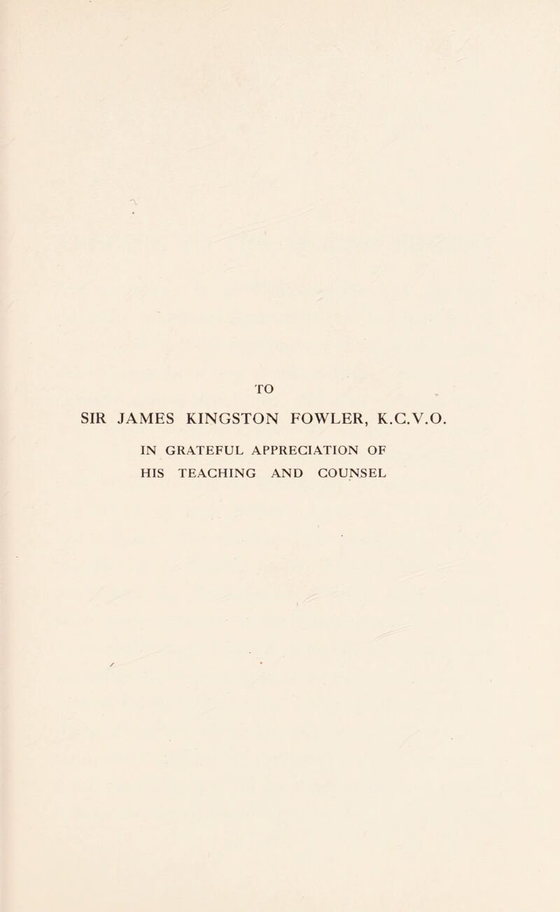 TO SIR JAMES KINGSTON FOWLER, K.G.V.O. IN GRATEFUL APPRECIATION OF HIS TEACHING AND COUNSEL