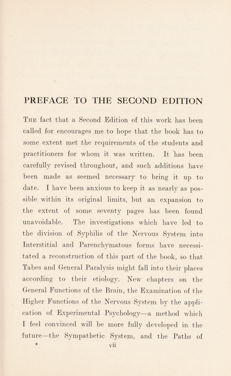 The fact that a Second Edition of this work has been called for encourages me to hope that the book has to some extent met the requirements of the students and practitioners for whom it was written. It has been carefully revised throughout, and such additions have been made as seemed necessary to bring it up to date. I have been anxious to keep it as nearly as pos¬ sible within its original limits, but an expansion to the extent of some seventy pages has been found unavoidable. The investigations which have led to the division of Syphilis of the Nervous System into Interstitial and Parenchymatous forms have necessi¬ tated a reconstruction of this part of the book, so that Tabes and General Paralysis might fall into their places according to their etiology. New chapters on the General Functions of the Brain, the Examination of the Higher Functions of the Nervous System by the appli¬ cation of Experimental Psychology—a method which I feel convinced will be more fully developed in the future—the Sympathetic System, and the Paths of *