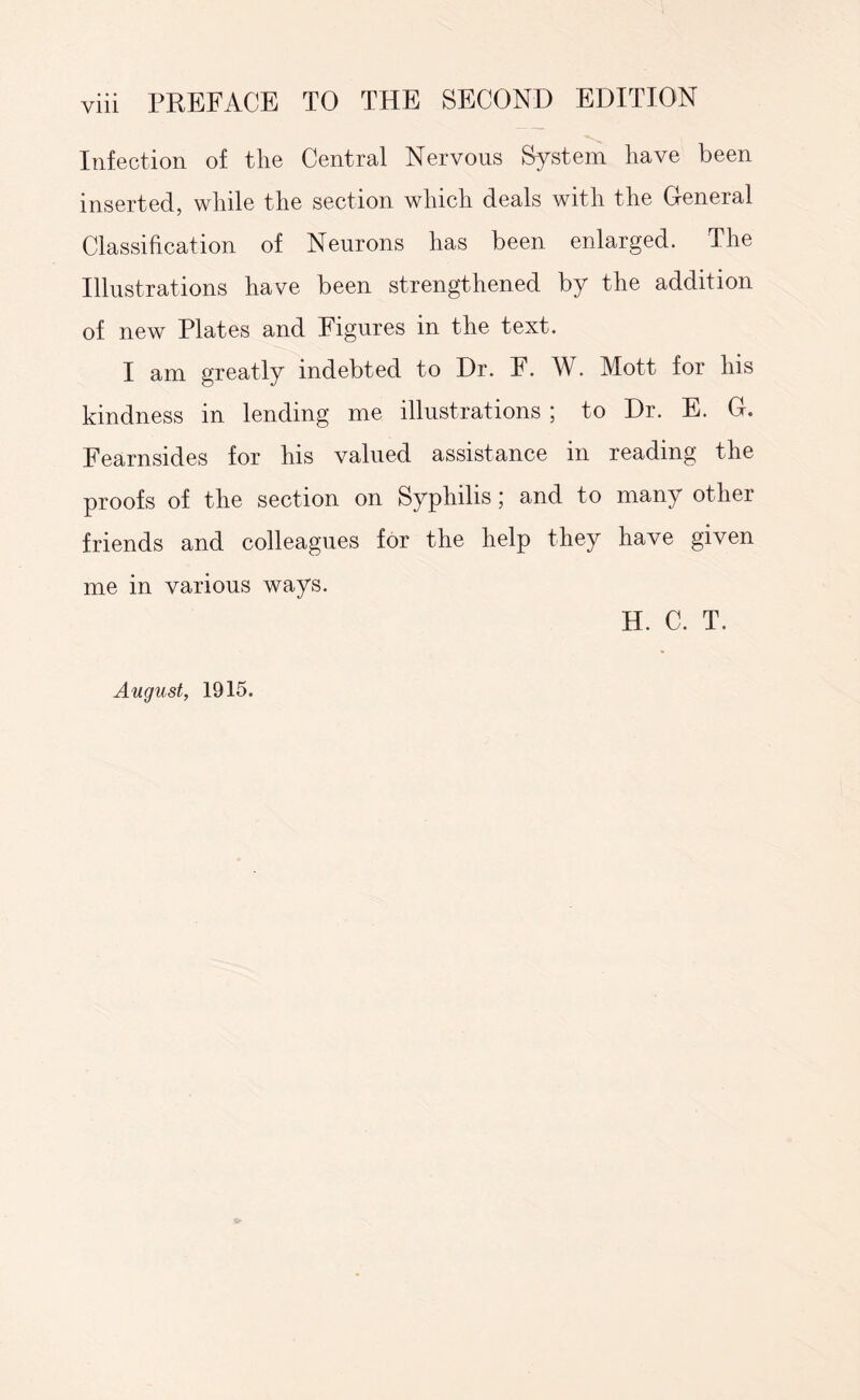 Infection of the Central Nervous System have been inserted, while the section which deals with the General Classification of Neurons has been enlarged. The Illustrations have been strengthened by the addition of new Plates and Figures in the text. I am greatly indebted to Dr. F. W. Mott for his kindness in lending me illustrations ; to Dr. E. G. Fearnsides for his valued assistance in reading the proofs of the section on Syphilis; and to many other friends and colleagues for the help they have given me in various ways. H. C. T. August, 1915.