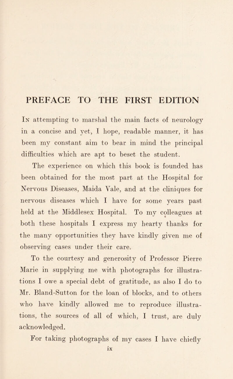 In attempting to marshal the main facts of neurology in a concise and yet, I hope, readable manner, it has been my constant aim to bear in mind the principal difficulties which are apt to beset the student. The experience on which this book is founded has been obtained for the most part at the Hospital for Nervous Diseases, Maida Vale, and at the cliniques for nervous diseases which I have for some years past held at the Middlesex Hospital. To my colleagues at both these hospitals I express my hearty thanks for the many opportunities they have kindly given me of observing cases under their care. To the courtesy and generosity of Professor Pierre Marie in supplying me with photographs for illustra¬ tions I owe a special debt of gratitude, as also I do to Mr. Bland-Sutton for the loan of blocks, and to others who have kindly allowed me to reproduce illustra¬ tions, the sources of all of which, I trust, are duly acknowledged. For taking photographs of my cases I have chiefly