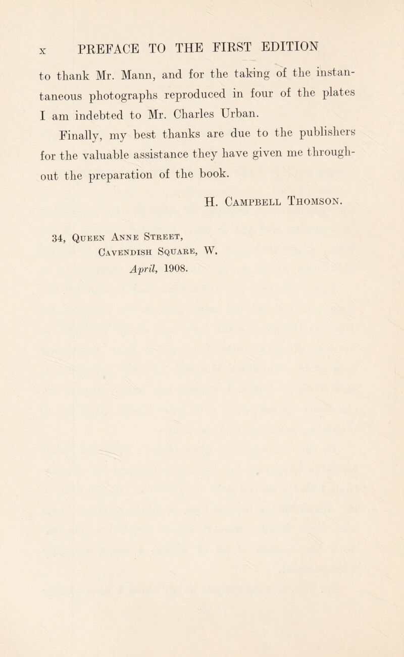 to thank Mr. Mann, and for the taking of the instan¬ taneous photographs reproduced in four of the plates I am indebted to Mr. Charles Urban. Finally, my best thanks are due to the publishers for the valuable assistance they have given me through¬ out the preparation of the book. H. Campbell Thomson. 34, Queen Anne Street, Cavendish Square, W, April, 1908.