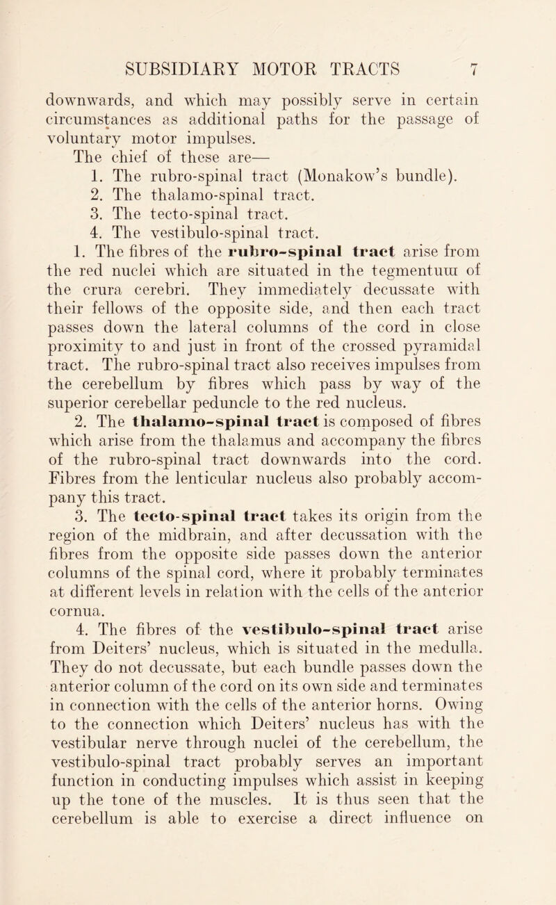 downwards, and which may possibly serve in certain circumstances as additional paths for the passage of voluntary motor impulses. The chief of these are— 1. The rubro-spinal tract (Monakow’s bundle). 2. The thalamo-spinal tract. 3. The tecto-spinal tract. 4. The vestibulo-spinal tract. 1. The fibres of the rubro-spinal tract arise from the red nuclei which are situated in the tegmentum of the crura cerebri. They immediately decussate with their fellows of the opposite side, and then each tract passes down the lateral columns of the cord in close proximity to and just in front of the crossed pyramidal tract. The rubro-spinal tract also receives impulses from the cerebellum by fibres which pass by way of the superior cerebellar peduncle to the red nucleus. 2. The thalamo-spinal tract is composed of fibres which arise from the thalamus and accompany the fibres of the rubro-spinal tract downwards into the cord. Fibres from the lenticular nucleus also probably accom¬ pany this tract. 3. The tecto-spinal tract takes its origin from the region of the midbrain, and after decussation with the fibres from the opposite side passes down the anterior columns of the spinal cord, where it probably terminates at different levels in relation with the cells of the anterior cornua. 4. The fibres of the vestibulo-spinal tract arise from Deiters’ nucleus, which is situated in the medulla. They do not decussate, but each bundle passes down the anterior column of the cord on its own side and terminates in connection with the cells of the anterior horns. Owing to the connection which Deiters’ nucleus has with the vestibular nerve through nuclei of the cerebellum, the vestibulo-spinal tract probably serves an important function in conducting impulses which assist in keeping up the tone of the muscles. It is thus seen that the cerebellum is able to exercise a direct influence on