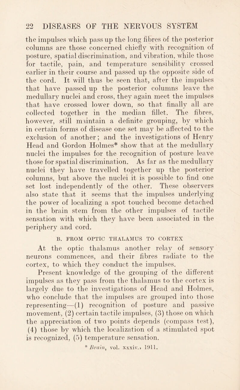 the impulses which pass lip the long fibres of the posterior columns are those concerned chiefly with recognition of posture, spatial discrimination, and vibration, while those for tactile, pain, and temperature sensibility crossed earlier in their course and passed up the opposite side of the cord. It will thus be seen that, after the impulses that have passed up the posterior columns leave the medullary nuclei and cross, they again meet the impulses that have crossed lower down, so that finally all are collected together in the median fillet. The fibres, however, still maintain a definite grouping, by which in certain forms of disease one set may be affected to the exclusion of another; and the investigations of Henry Head and Gordon Holmes* show that at the medullary nuclei the impulses for the recognition of posture leave those for spatial discrimination. As far as the medullary nuclei they have travelled together up the posterior columns, but above the nuclei it is possible to find one set lost independently of the other. These observers also state that it seems that the impulses underlying the power of localizing a spot touched become detached in the brain stem from the other impulses of tactile sensation with which they have been associated in the periphery and cord. B. FROM OPTIC THALAMUS TO CORTEX At the optic thalamus another relay of sensory neurons commences, and their fibres radiate to the cortex, to which they conduct the impulses. Present knowledge of the grouping of the different impulses as they pass from the thalamus to the cortex is largely due to the investigations of Head and Holmes, who conclude that the impulses are grouped into those representing—(1) recognition of posture and passive movement, (2) certain tactile impulses, (3) those on which the appreciation of two points depends (compass test), (4) those by which the localization of a stimulated spot is recognized, (5) temperature sensation. * Brain, vol. xxxiv.. 1911.