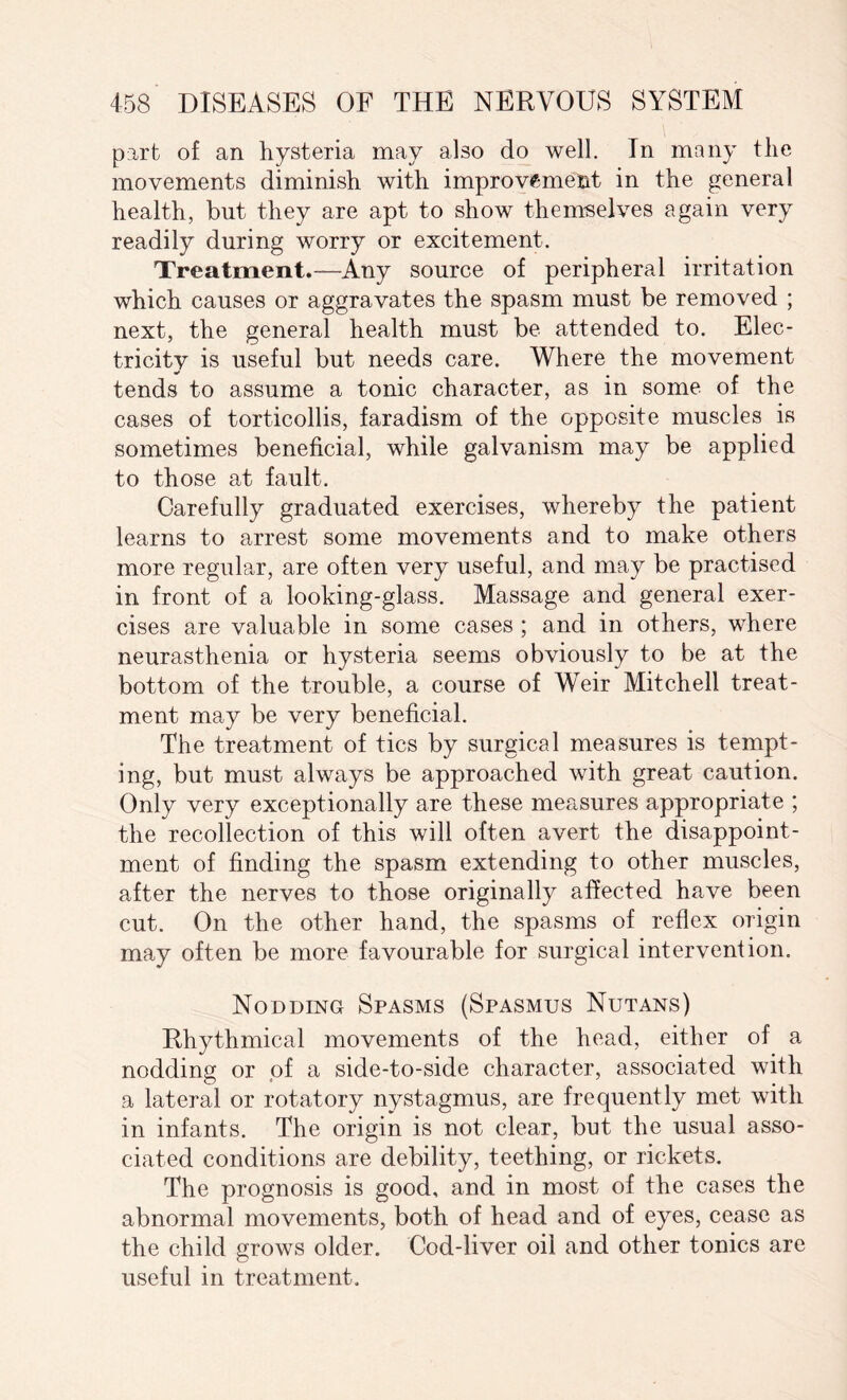 part of an hysteria may also do well. In many the movements diminish with improvement in the general health, but they are apt to show themselves again very readily during worry or excitement. Treatment.—Any source of peripheral irritation which causes or aggravates the spasm must be removed ; next, the general health must be attended to. Elec¬ tricity is useful but needs care. Where the movement tends to assume a tonic character, as in some of the cases of torticollis, faradism of the opposite muscles is sometimes beneficial, while galvanism may be applied to those at fault. Carefully graduated exercises, whereby the patient learns to arrest some movements and to make others more regular, are often very useful, and may be practised in front of a looking-glass. Massage and general exer¬ cises are valuable in some cases ; and in others, where neurasthenia or hysteria seems obviously to be at the bottom of the trouble, a course of Weir Mitchell treat¬ ment may be very beneficial. The treatment of tics by surgical measures is tempt¬ ing, but must always be approached with great caution. Only very exceptionally are these measures appropriate ; the recollection of this will often avert the disappoint¬ ment of finding the spasm extending to other muscles, after the nerves to those originally affected have been cut. On the other hand, the spasms of reflex origin may often be more favourable for surgical intervention. Nodding Spasms (Spasmus Nutans) Rhythmical movements of the head, either of a nodding or of a side-to-side character, associated with a lateral or rotatory nystagmus, are frequently met with in infants. The origin is not clear, but the usual asso¬ ciated conditions are debility, teething, or rickets. The prognosis is good, and in most of the cases the abnormal movements, both of head and of eyes, cease as the child grows older. Cod-liver oil and other tonics are useful in treatment.